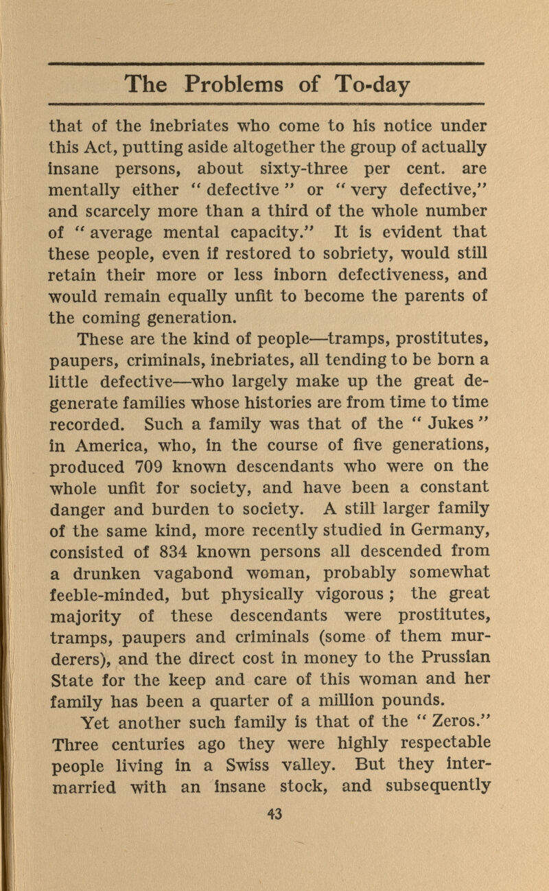 The Problems of To-day that of the inebriates who come to his notice under this Act, putting aside altogether the group of actually insane persons, about sixty-three per cent, are mentally either defective  or  very defective, and scarcely more than a third of the whole number of  average mental capacity. It is evident that these people, even if restored to sobriety, would still retain their more or less inborn defectiveness, and would remain equally unfit to become the parents of the coming generation. These are the kind of people—tramps, prostitutes, paupers, criminals, inebriates, all tending to be born a little defective—who largely make up the great de¬ generate families whose histories are from time to time recorded. Such a family was that of the  Jukes  in America, who, in the course of five generations, produced 709 known descendants who were on the whole unfit for society, and have been a constant danger and burden to society. A still larger family of the same kind, more recently studied in Germany, consisted of 834 known persons all descended from a drunken vagabond woman, probably somewhat feeble-minded, but physically vigorous ; the great majority of these descendants were prostitutes, tramps, paupers and criminals (some of them mur¬ derers), and the direct cost in money to the Prussian State for the keep and care of this woman and her family has been a quarter of a million pounds. Yet another such family is that of the Zeros. Three centuries ago they were highly respectable people living in a Swiss valley. But they inter¬ married with an insane stock, and subsequently 43