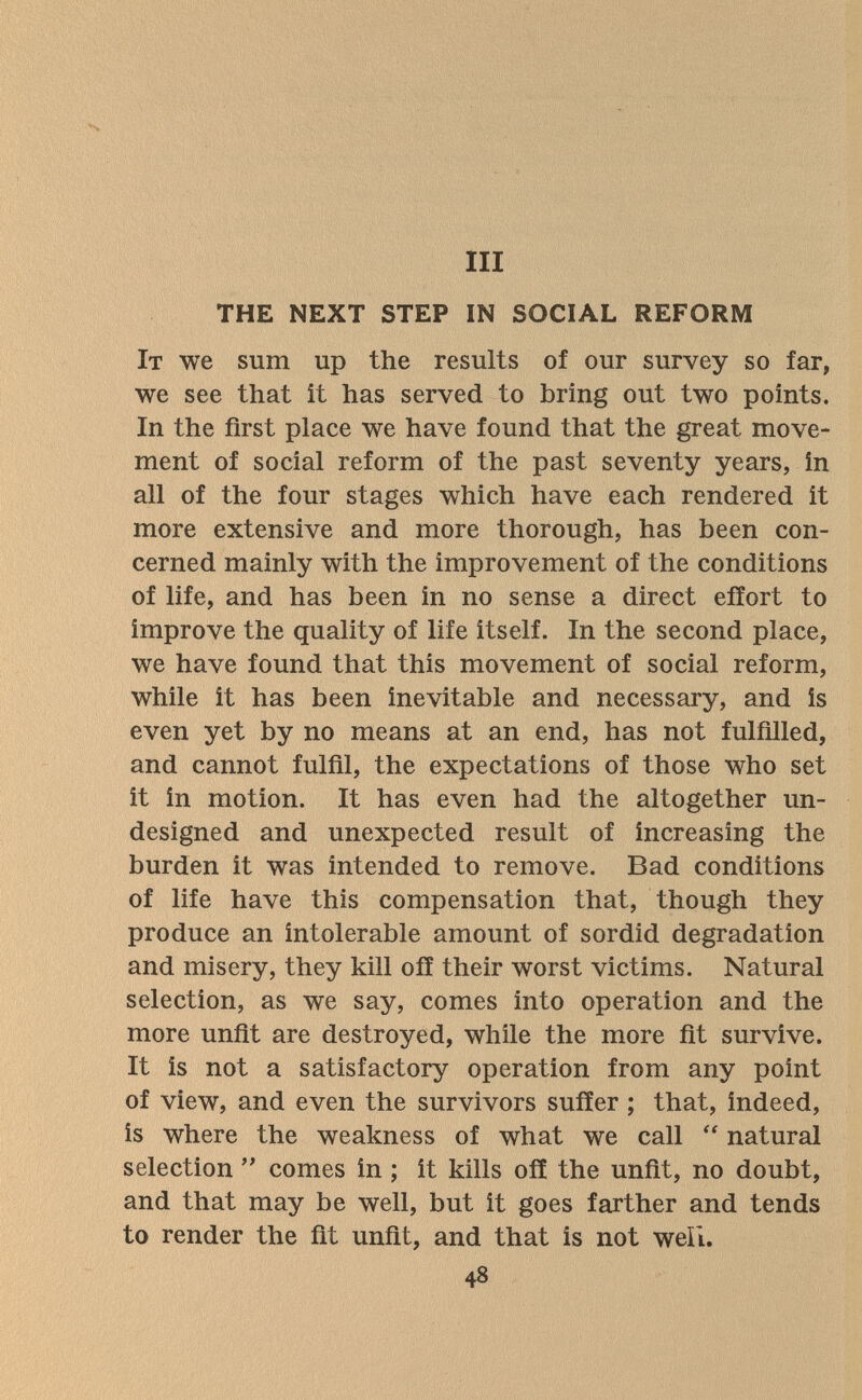 III THE NEXT STEP IN SOCIAL REFORM It we sum up the results of our survey so far, we see that it has served to bring out two points. In the first place we have found that the great move¬ ment of social reform of the past seventy years, in all of the four stages which have each rendered it more extensive and more thorough, has been con¬ cerned mainly with the improvement of the conditions of life, and has been in no sense a direct effort to improve the quality of life itself. In the second place, we have found that this movement of social reform, while it has been inevitable and necessary, and is even yet by no means at an end, has not fulfilled, and cannot fulfil, the expectations of those who set it in motion. It has even had the altogether un¬ designed and unexpected result of increasing the burden it was intended to remove. Bad conditions of life have this compensation that, though they produce an intolerable amount of sordid degradation and misery, they kill off their worst victims. Natural selection, as we say, comes into operation and the more unfit are destroyed, while the more fit survive. It is not a satisfactory operation from any point of view, and even the survivors suffer ; that, indeed, is where the weakness of what we call  natural selection comes in ; it kills off the unfit, no doubt, and that may be well, but it goes farther and tends to render the fit unfit, and that is not well. 48