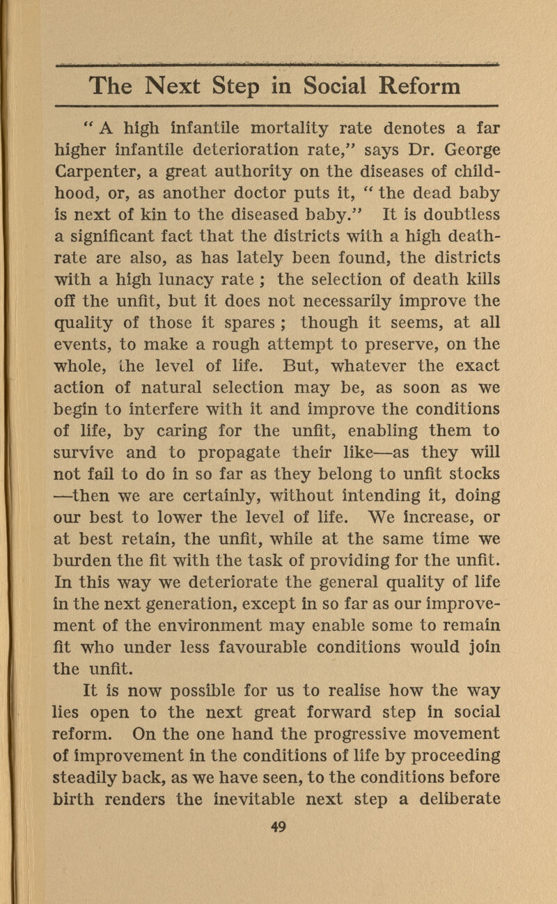 The Next Step in Social Reform  A high infantile mortality rate denotes a far higher infantile deterioration rate, says Dr. George Carpenter, a great authority on the diseases of child¬ hood, or, as another doctor puts it,  the dead baby is next of kin to the diseased baby/' It is doubtless a significant fact that the districts with a high death- rate are also, as has lately been found, the districts with a high lunacy rate ; the selection of death kills off the unfit, but it does not necessarily improve the quality of those it spares ; though it seems, at all events, to make a rough attempt to preserve, on the whole, the level of life. But, whatever the exact action of natural selection may be, as soon as we begin to interfere with it and improve the conditions of life, by caring for the unfit, enabling them to survive and to propagate their like—as they will not fail to do in so far as they belong to unfit stocks —^then we are certainly, without intending it, doing our best to lower the level of life. We increase, or at best retain, the unfit, while at the same time we burden the fit with the task of providing for the unfit. In this way we deteriorate the general quality of life in the next generation, except in so far as our improve¬ ment of the environment may enable some to remain fit who under less favourable conditions would join the unfit. It is now possible for us to realise how the way lies open to the next great forward step in social reform. On the one hand the progressive movement of improvement in the conditions of life by proceeding steadily back, as we have seen, to the conditions before birth renders the inevitable next step a deliberate 49