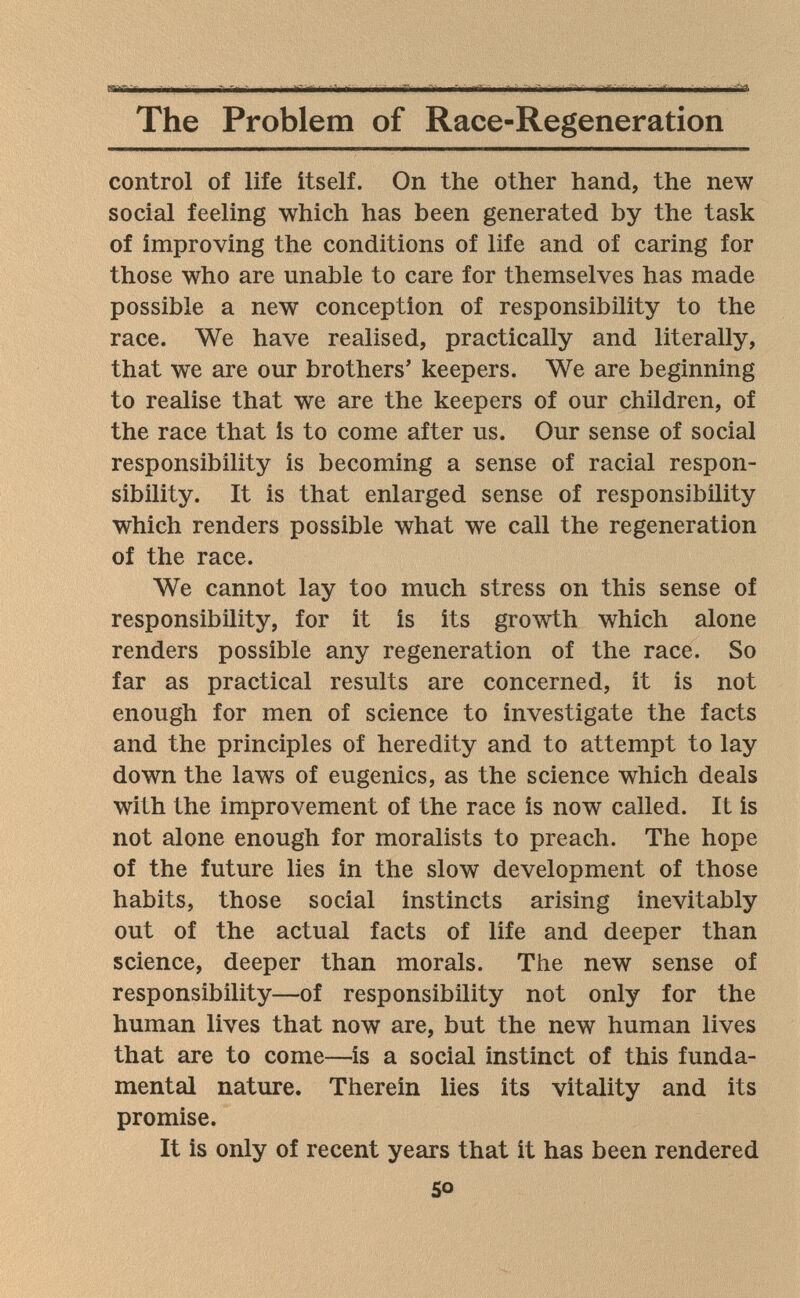 The Problem of Race-Regeneration control of life itself. On the other hand, the new social feeling which has been generated by the task of improving the conditions of life and of caring for those who are unable to care for themselves has made possible a new conception of responsibility to the race. We have realised, practically and literally, that we are our brothers' keepers. We are beginning to realise that we are the keepers of our children, of the race that is to come after us. Our sense of social responsibility is becoming a sense of racial respon¬ sibility. It is that enlarged sense of responsibility which renders possible what we call the regeneration of the race. We cannot lay too much stress on this sense of responsibility, for it is its growth which alone renders possible any regeneration of the race. So far as practical results are concerned, it is not enough for men of science to investigate the facts and the principles of heredity and to attempt to lay down the laws of eugenics, as the science which deals with the improvement of the race is now called. It is not alone enough for moralists to preach. The hope of the future lies in the slow development of those habits, those social instincts arising inevitably out of the actual facts of life and deeper than science, deeper than morals. The new sense of responsibility—of responsibility not only for the human lives that now are, but the new human lives that are to come—is a social instinct of this funda¬ mental nature. Therein lies its vitality and its promise. It is only of recent years that it has been rendered 50