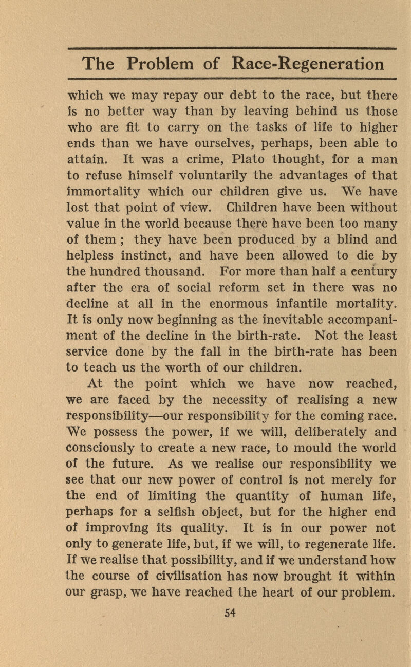 The Problem of Race-Regeneration which we may repay our debt to the race, but there is no better way than by leaving behind us those who are fit to carry on the tasks of life to higher ends than we have ourselves, perhaps, been able to attain. It was a crime, Plato thought, for a man to refuse himself voluntarily the advantages of that immortality which our children give us. We have lost that point of view. Children have been without value in the world because there have been too many of them ; they have been produced by a blind and helpless instinct, and have been allowed to die by the hundred thousand. For more than half a century after the era of social reform set in there was no decline at all in the enormous infantile mortality. It is only now beginning as the inevitable accompani¬ ment of the decline in the birth-rate. Not the least service done by the fall in the birth-rate has been to teach us the worth of our children. At the point which we have now reached, we are faced by the necessity of realising a new responsibility—our responsibility for the coming race. We possess the power, if we will, deliberately and consciously to create a new race, to mould the world of the future. As we realise our responsibility we see that our new power of control is not merely for the end of limiting the quantity of human life, perhaps for a selfish object, but for the higher end of improving its quality. It is in our power not only to generate life, but, if we will, to regenerate life. If we realise that possibility, and if we understand how the course of civilisation has now brought it within our grasp, we have reached the heart of our problem. 54