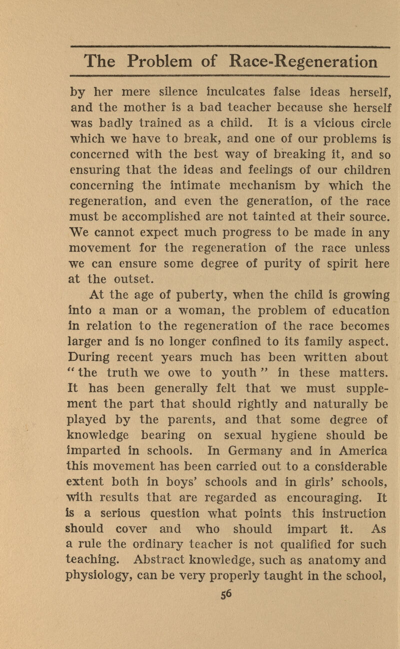 The Problem of Race-Regeneration by her mere silence inculcates false ideas herself, and the mother is a bad teacher because she herself was badly trained as a child. It is a vicious circle which we have to break, and one of our problems is concerned with the best way of breaking it, and so ensuring that the ideas and feelings of our children concerning the intimate mechanism by which the regeneration, and even the generation, of the race must be accomplished are not tainted at their source. We cannot expect much progress to be made in any movement for the regeneration of the race unless we can ensure some degree of purity of spirit here at the outset. At the age of puberty, when the child is growing into a man or a woman, the problem of education In relation to the regeneration of the race becomes larger and is no longer confined to its family aspect. During recent years much has been written about  the truth we owe to youth  in these matters. It has been generally felt that we must supple¬ ment the part that should rightly and naturally be played by the parents, and that some degree of knowledge bearing on sexual hygiene should be imparted in schools. In Germany and in America this movement has been carried out to a considerable extent both in boys' schools and in girls' schools, with results that are regarded as encouraging. It is a serious question what points this instruction should cover and who should impart it. As a rule the ordinary teacher is not qualified for such teaching. Abstract knowledge, such as anatomy and physiology, can be very properly taught in the school, 56