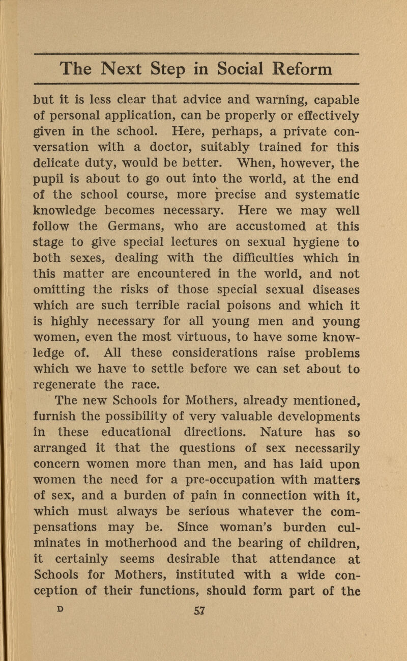 The Next Step in Social Reform but it is less clear that advice and warning, capable of personal application, can be properly or effectively given in the school. Here, perhaps, a private con¬ versation with a doctor, suitably trained for this delicate duty, would be better. When, however, the pupil is about to go out into the world, at the end of the school course, more ¡precise and systematic knowledge becomes necessary. Here we may well follow the Germans, who are accustomed at this stage to give special lectures on sexual hygiene to both sexes, dealing with the difficulties which in this matter are encountered in the world, and not omitting the risks of those special sexual diseases which are such terrible racial poisons and which it is highly necessary for all young men and young women, even the most virtuous, to have some know¬ ledge of. All these considerations raise problems which we have to settle before we can set about to regenerate the race. The new Schools for Mothers, already mentioned, furnish the possibility of very valuable developments in these educational directions. Nature has so arranged it that the questions of sex necessarily concern women more than men, and has laid upon women the need for a pre-occupation with matters of sex, and a burden of pain in connection with it, which must always be serious whatever the com¬ pensations may be. Since woman's burden cul¬ minates in motherhood and the bearing of children, it certainly seems desirable that attendance at Schools for Mothers, instituted with a wide con¬ ception of their functions, should form part of the D 57
