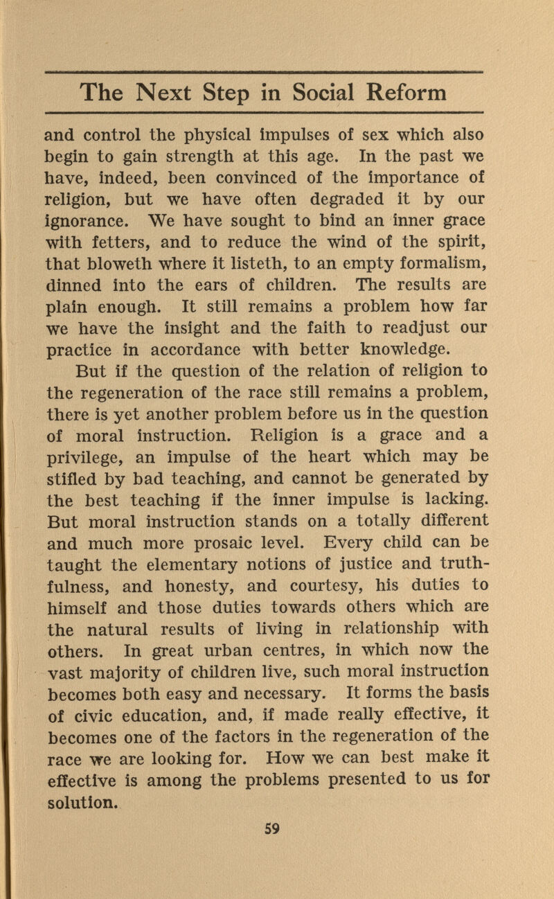 The Next Step in Social Reform and control the physical impulses of sex which also begin to gain strength at this age. In the past we have, indeed, been convinced of the importance of religion, but we have often degraded it by our ignorance. We have sought to bind an inner grace with fetters, and to reduce the wind of the spirit, that bloweth where it listeth, to an empty formalism, dinned into the ears of children. The results are plain enough. It still remains a problem how far we have the insight and the faith to readjust our practice in accordance with better knowledge. But if the question of the relation of religion to the regeneration of the race still remains a problem, there is yet another problem before us in the question of moral instruction. Religion is a grace and a privilege, an impulse of the heart which may be stifled by bad teaching, and cannot be generated by the best teaching if the inner impulse is lacking. But moral instruction stands on a totally different and much more prosaic level. Every child can be taught the elementary notions of justice and truth¬ fulness, and honesty, and courtesy, his duties to himself and those duties towards others which are the natural results of living in relationship with others. In great urban centres, in which now the vast majority of children live, such moral instruction becomes both easy and necessary. It forms the basis of civic education, and, if made really effective, it becomes one of the factors in the regeneration of the race we are looking for. How we can best make it effective is among the problems presented to us for solution. 59
