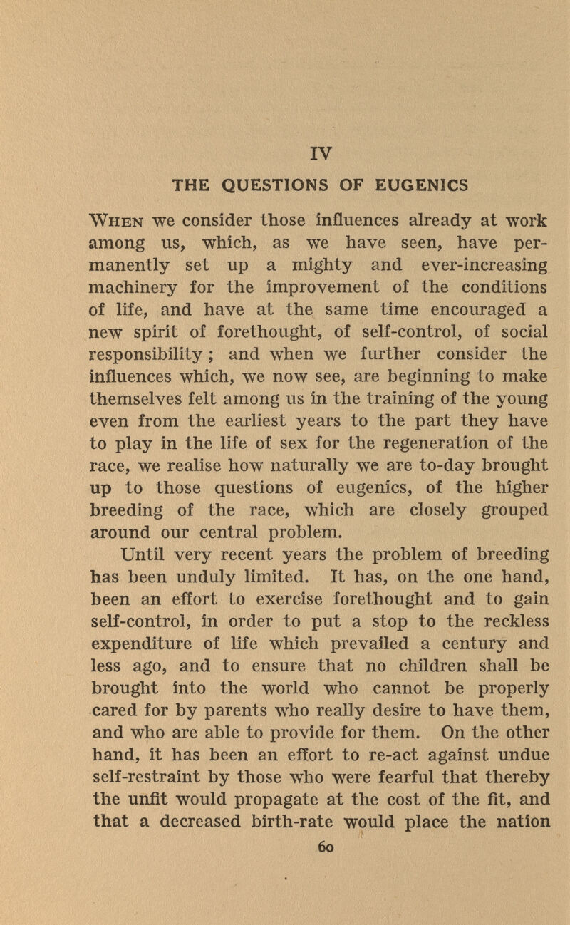 IV THE QUESTIONS OF EUGENICS When we consider those influences already at work among us, which, as we have seen, have per¬ manently set up a mighty and ever-increasing machinery for the improvement of the conditions of life, and have at the same time encouraged a new spirit of forethought, of self-control, of social responsibility ; and when we further consider the influences which, we now see, are beginning to make themselves felt among us in the training of the young even from the earliest years to the part they have to play in the life of sex for the regeneration of the race, we realise how naturally we are to-day brought up to those questions of eugenics, of the higher breeding of the race, which are closely grouped around our central problem. Until very recent years the problem of breeding has been unduly limited. It has, on the one hand, been an effort to exercise forethought and to gain self-control, in order to put a stop to the reckless expenditure of life which prevailed a century and less ago, and to ensure that no children shall be brought into the world who cannot be properly cared for by parents who really desire to have them, and who are able to provide for them. On the other hand, it has been an effort to re-act against undue self-restraint by those who were fearful that thereby the unfit would propagate at the cost of the fit, and that a decreased birth-rate would place the nation 60