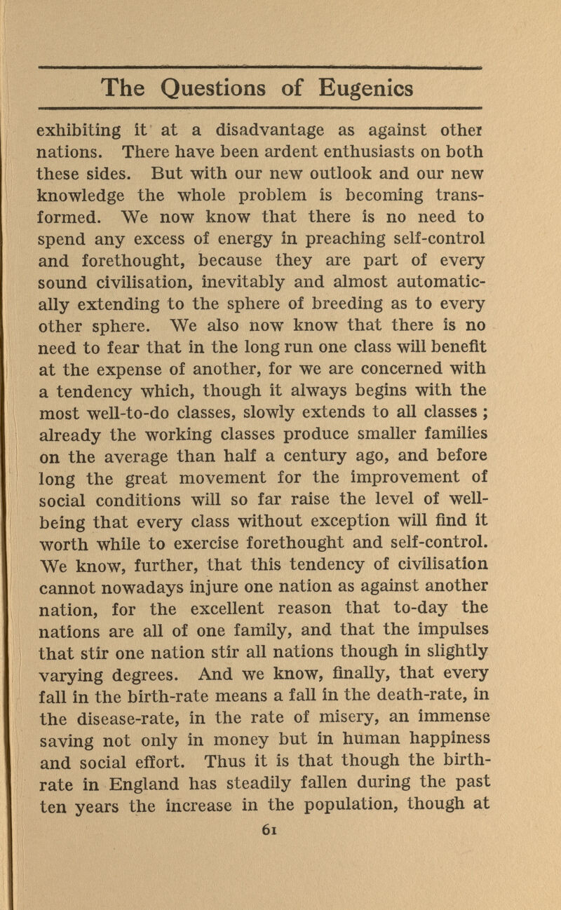 The Questions of Eugenics exhibiting it at a disadvantage as against other nations. There have been ardent enthusiasts on both these sides. But with our new outlook and our new knowledge the whole problem is becoming trans¬ formed. We now know that there is no need to spend any excess of energy in preaching self-control and forethought, because they are part of every sound civilisation, inevitably and almost automatic¬ ally extending to the sphere of breeding as to every other sphere. We also now know that there is no need to fear that in the long run one class will benefit at the expense of another, for we are concerned with a tendency which, though it always begins with the most well-to-do classes, slowly extends to all classes ; already the working classes produce smaller families on the average than half a century ago, and before long the great movement for the improvement of social conditions will so far raise the level of well- being that every class without exception will find it worth while to exercise forethought and self-control. We know, further, that this tendency of civilisation cannot nowadays injure one nation as against another nation, for the excellent reason that to-day the nations are all of one family, and that the impulses that stir one nation stir all nations though in slightly varying degrees. And we know, finally, that every fall in the birth-rate means a fall in the death-rate, in the disease-rate, in the rate of misery, an immense saving not only in money but in human happiness and social effort. Thus it is that though the birth¬ rate in England has steadily fallen during the past ten years the increase in the population, though at 6i