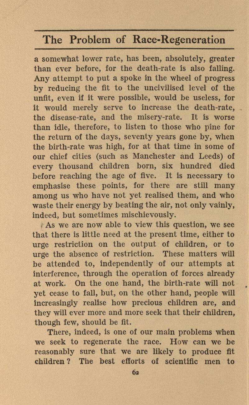 The Problem of Race-Regeneration a somewhat lower rate, has been, absolutely, greater than ever before, for the death-rate is also falling. Any attempt to put a spoke in the wheel of progress by reducing the fit to the uncivilised level of the unfit, even if it were possible, would be useless, for it would merely serve to increase the death-rate, . the disease-rate, and the misery-rate. It is worse than idle, therefore, to listen to those who pine for the return of the days, seventy years gone by, when the birth-rate was high, for at that time in some of our chief cities (such as Manchester and Leeds) of every thousand children born, six hundred died before reaching the age of five. It is necessary to emphasise these points, for there are still many among us who have not yet realised them, and who waste their energy by beating the air, not only vainly, indeed, but sometimes mischievously. r As we are now able to view this question, we see that there is little need at the present time, either to urge restriction on the output of children, or to urge the absence of restriction. These matters will be attended to, independently of our attempts at interference, through the operation of forces already at work. On the one hand, the birth-rate will not yet cease to fall, but, on the other hand, people will increasingly realise how precious children are, and they will ever more and more seek that their children, though few, should be fit. There, indeed, is one of our main problems when we seek to regenerate the race. How can we be reasonably sure that we are likely to produce fit children ? The best efforts of scientific men to 62
