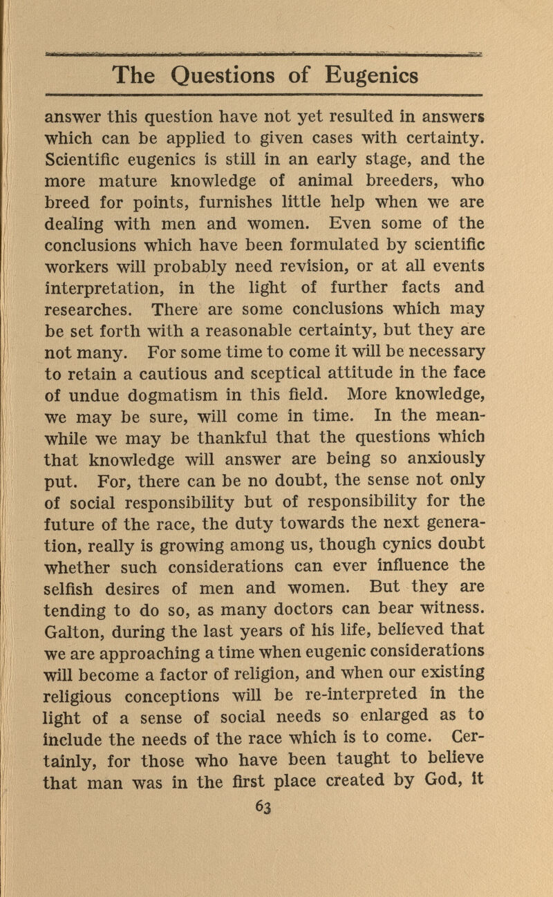  Ч I ■ fi-T I Iiir I - Ì - г I - - ■ ^ The Questions of Eugenics answer this question have not yet resulted in answers which can be applied to given cases with certainty. Scientific eugenics is still in an early stage, and the more mature knowledge of animal breeders, who breed for points, furnishes little help when we are dealing with men and women. Even some of the conclusions which have been formulated by scientific workers will probably need revision, or at all events interpretation, in the light of further facts and researches. There are some conclusions which may be set forth with a reasonable certainty, but they are not many. For some time to come it will be necessary to retain a cautious and sceptical attitude in the face of undue dogmatism in this field. More knowledge, we may be sure, will come in time. In the mean¬ while we may be thankful that the questions which that knowledge will answer are being so anxiously put. For, there can be no doubt, the sense not only of social responsibility but of responsibility for the future of the race, the duty towards the next genera¬ tion, really is growing among us, though cynics doubt whether such considerations can ever influence the selfish desires of men and women. But they are tending to do so, as many doctors can bear witness. Galton, during the last years of his life, believed that we are approaching a time when eugenic considerations will become a factor of religion, and when our existing religious conceptions will be re-interpreted in the light of a sense of social needs so enlarged as to include the needs of the race which is to come. Cer¬ tainly, for those who have been taught to believe that man was in the first place created by God, it 63