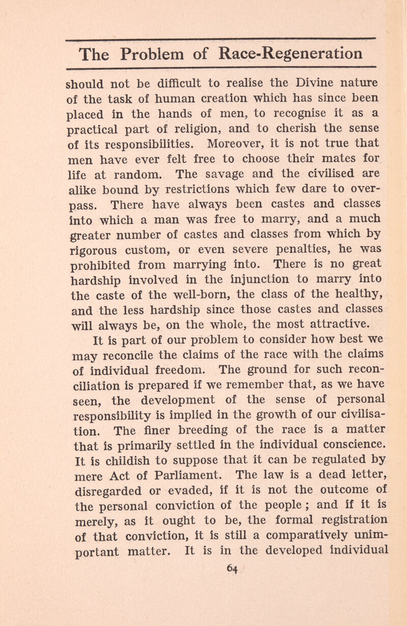 The Problem of Race-Regeneration should not be difficult to realise the Divine nature of the task of human creation which has since been placed in the hands of men, to recognise it as a practical part of religion, and to cherish the sense of its responsibilities. Moreover, it is not true that men have ever felt free to choose their mates for life at random. The savage and the civilised are alike bound by restrictions which few dare to over¬ pass. There have always been castes and classes into which a man was free to marry, and a much greater number of castes and classes from which by rigorous custom, or even severe penalties, he was prohibited from marrying into. There is no great hardship involved in the injunction to marry into the caste of the well-born, the class of the healthy, and the less hardship since those castes and classes will always be, on the whole, the most attractive. It is part of our problem to consider how best we may reconcile the claims of the race with the claims of individual freedom. The ground for such recon¬ ciliation is prepared if we remember that, as we have seen, the development of the sense of personal responsibility is implied in the growth of our civilisa¬ tion. The finer breeding of the race is a matter that is primarily settled in the individual conscience. It is childish to suppose that it can be regulated by mere Act of Parliament. The law is a dead letter, disregarded or evaded, if it is not the outcome of the personal conviction of the people ; and if it is merely, as it ought to be, the formal registration of that conviction, it is still a comparatively unim¬ portant matter. It is in the developed individual 64