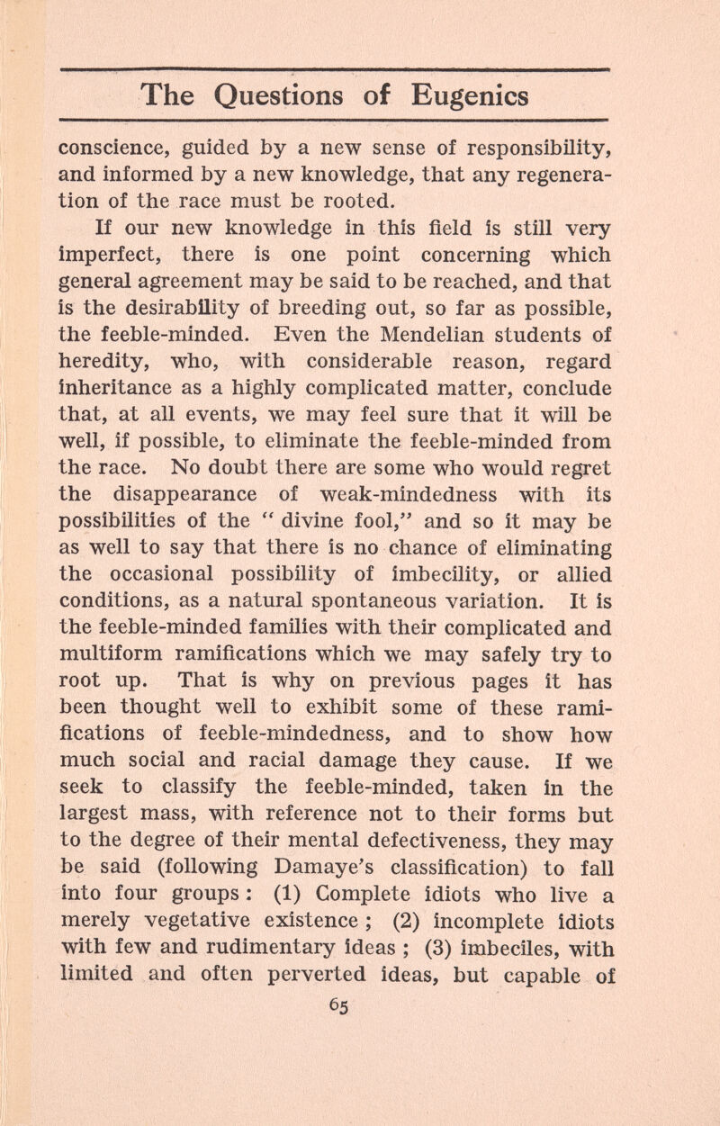 The Questions of Eugenics conscience, guided by a new sense of responsibility, and informed by a new knowledge, that any regenera¬ tion of the race must be rooted. If our new knowledge in this field is still very imperfect, there is one point concerning which general agreement may be said to be reached, and that is the desirability of breeding out, so far as possible, the feeble-minded. Even the Mendelian students of heredity, who, with considerable reason, regard inheritance as a highly complicated matter, conclude that, at all events, we may feel sure that it will be well, if possible, to eliminate the feeble-minded from the race. No doubt there are some who would regret the disappearance of weak-mindedness with its possibilities of the divine fool, and so it may be as well to say that there is no chance of eliminating the occasional possibility of imbecility, or allied conditions, as a natural spontaneous variation. It is the feeble-minded families with their complicated and multiform ramifications which we may safely try to root up. That is why on previous pages it has been thought well to exhibit some of these rami¬ fications of feeble-mindedness, and to show how much social and racial damage they cause. If we seek to classify the feeble-minded, taken in the largest mass, with reference not to their forms but to the degree of their mental defectiveness, they may be said (following Damaye's classification) to fall into four groups : (1) Complete idiots who live a merely vegetative existence ; (2) incomplete idiots with few and rudimentary ideas ; (3) imbeciles, with limited and often perverted ideas, but capable of 65