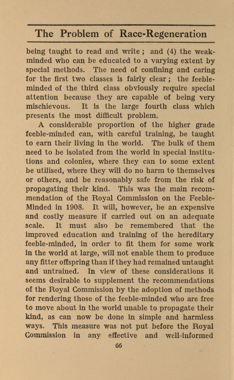 The Problem of Race-Regeneration being taught to read and write ; and (4) the weak- minded who can be educated to a varying extent by special methods. The need of confining and caring for the first two classes is fairly clear ; the feeble¬ minded of the third class obviously require special attention because they are capable of being very mischievous. It is the large fourth class which presents the most difficult problem. A considerable proportion of the higher grade feeble-minded can, with careful training, be taught to earn their living in the world. The bulk of them need to be isolated from the world in special institu¬ tions and colonies, where they can to some extent be utilised, where they will do no harm to themselves or others, and be reasonably safe from the risk of propagating their kind. This was the main recom¬ mendation of the Royal Commission on the Feeble- Minded in 1908. It will, however, be an expensive and costly measure if carried out on an adequate scale. It must also be remembered that the improved education and training of the hereditary feeble-minded, in order to fit them for some worjc in the world at large, will not enable them to produce any fitter offspring than if they had remained untaught and untrained. In view of these considerations it seems desirable to supplement the recommendations of the Royal Commission by the adoption of methods for rendering those of the feeble-minded who are free to move about in the world unable to propagate their kind, as can now be done in simple and harmless ways. This measure was not put before the Royal Commission in any effective and well-informed 66