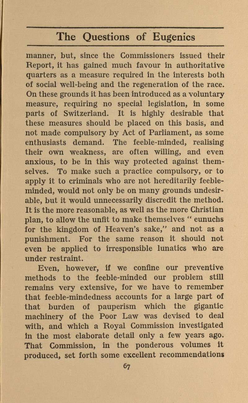 The Questions of Eugenics manner, but, since the Commissioners issued their Report, it has gained much favour in authoritative quarters as a measure required in the interests both of social well-being and the regeneration of the race. On these grounds it has been introduced as a voluntary measure, requiring no special legislation, in some parts of Switzerland. It is highly desirable that these measures should be placed on this basis, and not made compulsory by Act of Parliament, as some enthusiasts demand. The feeble-minded, realising their own weakness, are often willing, and even anxious, to be in this way protected against them¬ selves. To make such a practice compulsory, or to apply it to criminals who are not hereditarily feeble¬ minded, would not only be on many grounds undesir¬ able, but it would unnecessarily discredit the method. It is the more reasonable, as well as the more Christian plan, to allow the unfit to make themselves eunuchs for the kingdom of Heaven's sake,'' and not as a punishment. For the same reason it should not even be applied to irresponsible lunatics who are under restraint. Even, however, if we confine our preventive methods to the feeble-minded our problem still remains very extensive, for we have to remember that feeble-mindedness accounts for a large part of that burden of pauperism which the gigantic machinery of the Poor Law was devised to deal with, and which a Royal Commission investigated in the most elaborate detail only a few years ago. That Commission, in the ponderous volumes it produced, set forth some excellent recommendations 67