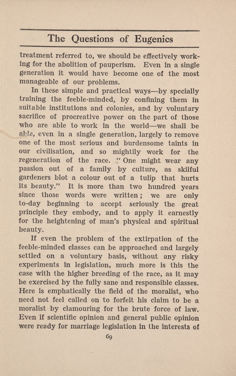 The Questions of Eugenics treatment referred to, we should be effectively work¬ ing for the abolition of pauperism. Even in a single generation it would have become one of the most manageable of our problems. In these simple and practical ways—^by specially training the feeble-minded, by confining them in suitable institutions and colonies, and by voluntary sacrifice of procreative power on the part of those who are able to work in the world—we shall be able, even in a single generation, largely to remove one of the most serious and burdensome taints in our civilisation, and so mightily work for the regeneration of the race. One might wear any passion out of a family by culture, as skilful gardeners blot a colour out of a tulip that hurts its beauty. It is more than two hundred years since those words were written ; we are only to-day beginning to accept seriously the great principle they embody, and to apply it earnestly for the heightening of man's physical and spiritual beauty. If even the problem of the extirpation of the feeble-minded classes can be approached and largely settled on a voluntary basis, without any risky experiments in legislation, much more is this the case with the higher breeding of the race, as it may be exercised by the fully sane and responsible classes. Here is emphatically the field of the moralist, who need not feel called on to forfeit his claim to be a moralist by clamouring for the brute force of law. Even if scientific opinion and general public opinion were ready for marriage legislation in the interests of 69