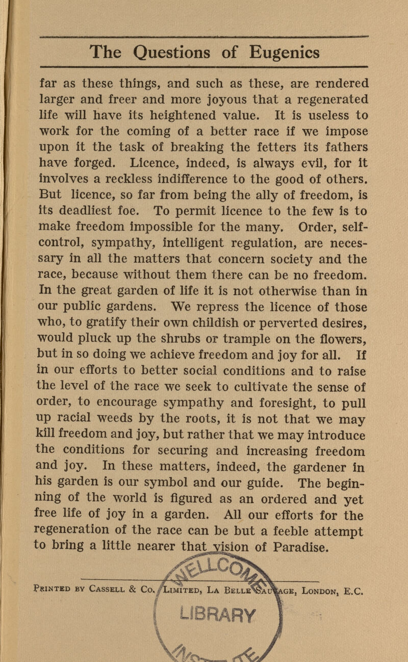 The Questions of Eugenics far as these things, and such as these, are rendered larger and freer and more joyous that a regenerated life will have its heightened value. It is useless to work for the coming of a better race if we impose upon it the task of breaking the fetters its fathers have forged. Licence, indeed, is always evil, for it involves a reckless indifference to the good of others. But licence, so far from being the ally of freedom, is its deadliest foe. To permit licence to the few is to make freedom impossible for the many. Order, self- control, sympathy, intelligent regulation, are neces¬ sary in all the matters that concern society and the race, because without them there can be no freedom. In the great garden of life it is not otherwise than in our public gardens. We repress the licence of those who, to gratify their own childish or perverted desires, would pluck up the shrubs or trample on the flowers, but in so doing we achieve freedom and joy for all. If in our efforts to better social conditions and to raise the level of the race we seek to cultivate the sense of order, to encourage sympathy and foresight, to pull up racial weeds by the roots, it is not that we may kill freedom and joy, but rather that we may introduce the conditions for securing and increasing freedom and joy. In these matters, indeed, the gardener in his garden is our symbol and our guide. The begin¬ ning of the world is figured as an ordered and yet free life of joy in a garden. All our efforts for the regeneration of the race can be but a feeble attempt to bring a little nearer thatvision of Paradise. Printed by Cassell & Co, ge, London, E.C