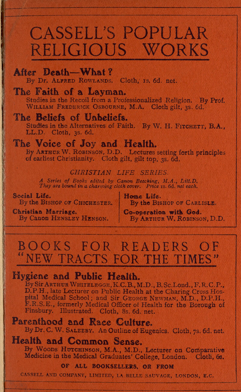 CASSELUS POPULAR RELIGIOUS WORKS After Death—What ? By Dr. Alfred Rowlands. Cloth, is. 6d. net. I The Faith of a Layman. I Studies in the Recoil from a Professionalized Religion. By Prof, j William Fredertck Osbourne, M.A. Cloth gilt, 3s. 6d. The Beliefs of Unbeliefs. Studies in the Alternatives of Faith. By W. H. Fitchett, В.Л., I LL.D. Cloth, 3s. 6d, I The Voice of Joy and Health. |j By Arthur W. Robinson, d.D. Lectures setting forth principles I of earliest Christianity. Cloth gilt, gilt top, 3s. 6d. CHRISTIAN LIFE SERIES, I' A Series of Books edited by Canon Beecking, M.A., LitLD. They are bound in a cftarming cloth cover. Price is. 6d. net each. |l Social Life. Home Life. II By the Bishop of Chichester. By the Bishop of Carlisle. Il Chrittiaa Marriage. Co-operation witb God. i By Canon Hensley Henson. By Arthur W. Robinson, D.d. I  -—- ! BOOKS FOR READERS OF !• NEW TRACTS FOR THE TIMES I Hygiene and Public Health. ; By Sir Arthur Whitelegge , K.C. в., m.d., в. Sc.Lond., F. r. с. p., 1 d.P.H., late Lecturer on Public Health at the Charing Cross Hos- l| pital Medical School; and Sir George Newman, M.D., D.P.H., j F.R.S.E., formerly Medical Officer oí Health for the Borough of j Finsbury. Illustrated, Cloth, 8s.6d.net. I Parenthood and Race Culture. i By Dr. C. W. Saleeby. An Outline of Eugenics. Cloth, 7s. 6d. net. Health and Common Sense. I By Woods Hutchinson, m.a., M.D., Lecturer on Comparative I Medicine in the Medical Graduates' College, London. Cloth, 6s. I OF ALL BOOKSELLERS, OR FROM 1; cassell anp company, limited, la belle sauvage, london, e.c.   