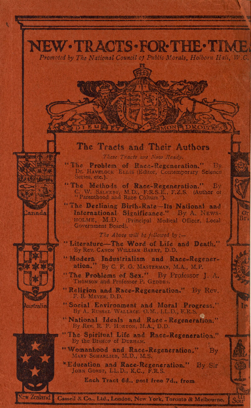 >ŒW- TRACTS -FOU-THE- TÎME^ Pyomoted by The National Council of Public Morals, Holborn Hall^ W.C J ^uííralia e i The Traets aad Their Atsfhors These Travis hr^ Now^R^ 1Же Problem , of R&ce-Hegeneration. By Bri! Dr. Havelock Ellis (.Editor, Contemporary Science Series, etc.). . The Methods of Raee<Regenefationi. By g. W. Salkeby, M.D., F.R.vS.E., F.^S., Pareothood and Race Culture ).  Tbe Déelìaiaig Birib-Rate~ïts Natibaaî aaá International Significaneè. By A. News- , HOLME, M.D. (Principal Medicai Officer, Locai Government BoardK > Ths Abo-OßwiU b^, followed Ьу'к— Liier at« re—The Word of Life and Beaik/' - By Rev. Canon William Barry, D.D.  Moderñ !n4;istria!ism and Race-Megeaer- ation. By C. F. G. M ASTER WAN, M. A., M.P. ''The Problems of Sex/* By Professor J. Л. Thomson and Professor P. Geddes.  Religion and Race-Regeneration. By Rev. R B. Meyer, D.D. -  Social EAvironmeat akd Moral Progress. By A. Kussel WalIace, Ü.M., LL.D., b.K.S. . . , ' ' National Ideals and Racé - Hegeneràtîi^. '' By Rev, R. F. Horton, M.A., D.D. ' 1-  ТЬе Spîrittsaî Life and Race-Regeneratîoa« - By the Bishop of Durham. **W©maniiood and Raee-Regeneration, By Mary Scharlieb, M.D., M. S. ^ Education aad Race-Regeneration^ By Sir John Gorst, LL.D., K,C., F.R.S. Each Tract 6d., post free 7d.« from. ^ ^ШЬоагаеГ^ 3^