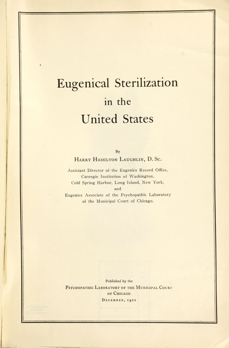 Eugenical Sterilization in the United States By Harry Hamilton Laughlin, D. Sc. Assistant Director of the Eugenics Record Office, Carnegie Institution of Washington, Cold Spring Harbor, Long Island, New York, and Eugenics Associate of the Psychopathic Laboratory of the Municipal Court of Chicago. Published by the Psychopathic Laboratory of the Municipal Court of Chicago December, 1922