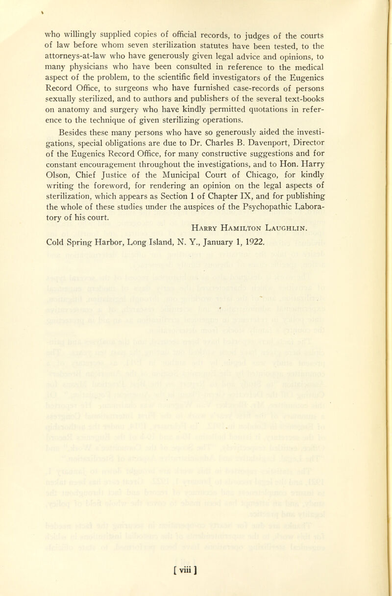 who willingly supplied copies of official records, to judges of the courts of law before whom seven sterilization statutes have been tested, to the attorneys-at-law who have generously given legal advice and opinions, to many physicians who have been consulted in reference to the medical aspect of the problem, to the scientific field investigators of the Eugenics Record Office, to surgeons who have furnished case-records of persons sexually sterilized, and to authors and publishers of the several text-books on anatomy and surgery who have kindly permitted quotations in refer¬ ence to the technique of given sterilizing operations. Besides these many persons who have so generously aided the investi¬ gations, special obligations are due to Dr. Charles B. Davenport, Director of the Eugenics Record Office, for many constructive suggestions and for constant encouragement throughout the investigations, and to Hon. Harry Olson, Chief Justice of the Municipal Court of Chicago, for kindly writing the foreword, for rendering an opinion on the legal aspects of sterilization, which appears as Section 1 of Chapter IX, and for publishing the whole of these studies under the auspices of the Psychopathic Labora¬ tory of his court. Harry Hamiwon Laughlin. Cold Spring Harbor, Long Island, N. Y., January 1, 1922. ^ -'il: • i ' ' í í í ; Г • [ viii ]