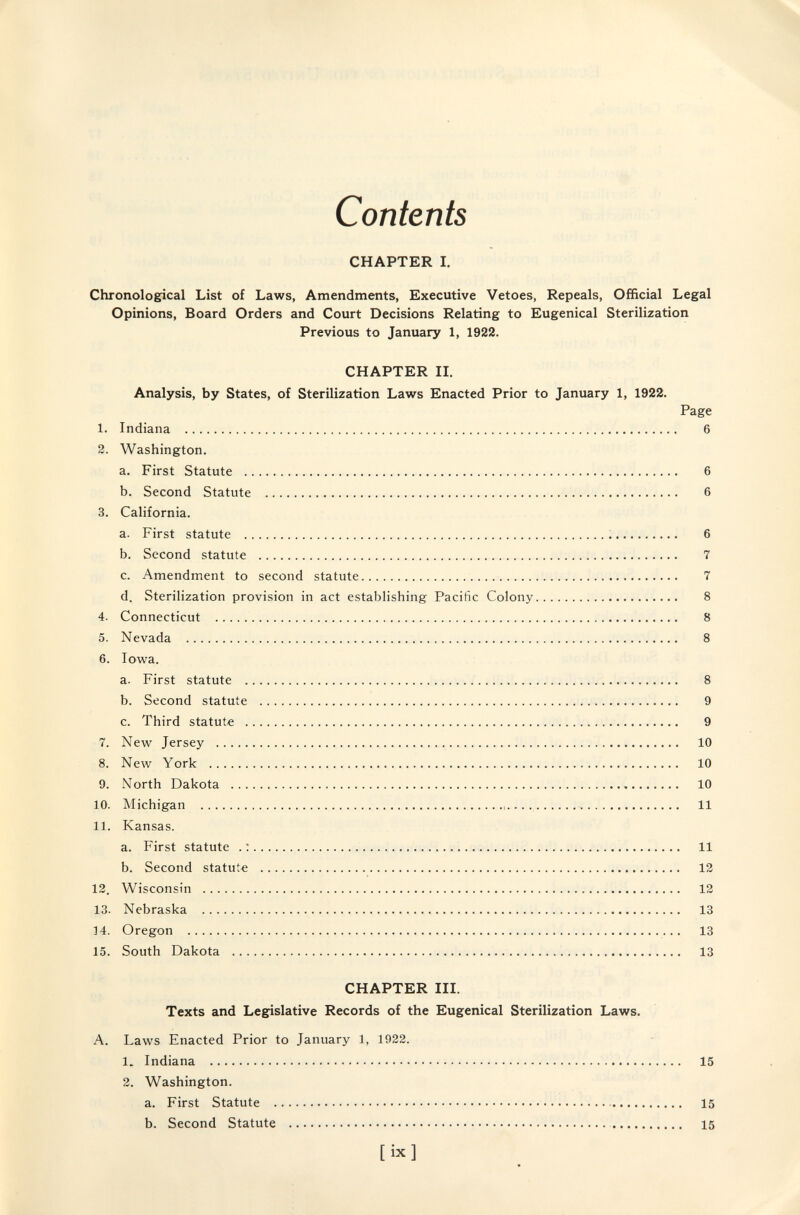 Contents CHAPTER I. Chronological List of Laws, Amendments, Executive Vetoes, Repeals, Official Legal Opinions, Board Orders and Court Decisions Relating to Eugenical Sterilization Previous to January 1, 1922. CHAPTER IL Analysis, by States, of Sterilization Laws Enacted Prior to January 1, 1922. Page 1. Indiana  6 2. Washington. a. First Statute  6 b. Second Statute  6 3. California. a. First statute ; 6 b. Second statute  7 c. Amendment to second statute 7 d. Sterilization provision in act establishing Pacific Colony 8 4. Connecticut  8 5. Nevada   8 6. Iowa. a. First statute  8 b. Second statute  9 c. Third statute  9 7. New Jersey  10 8. New York  10 9. North Dakota  10 10. Michigan ,....  11 11. Kansas. a. First statute . : 11 b. Second statute  13 12. Wisconsin  12 13. Nebraska  13 14. Oregon  13 15. South Dakota    13 CHAPTER IIL Texts and Legislative Records of the Eugenical Sterilization Laws. A. Laws Enacted Prior to January 1, 1922. 1. Indiana  15 2. Washington. a. First Statute  15 b. Second Statute  15 [ix]