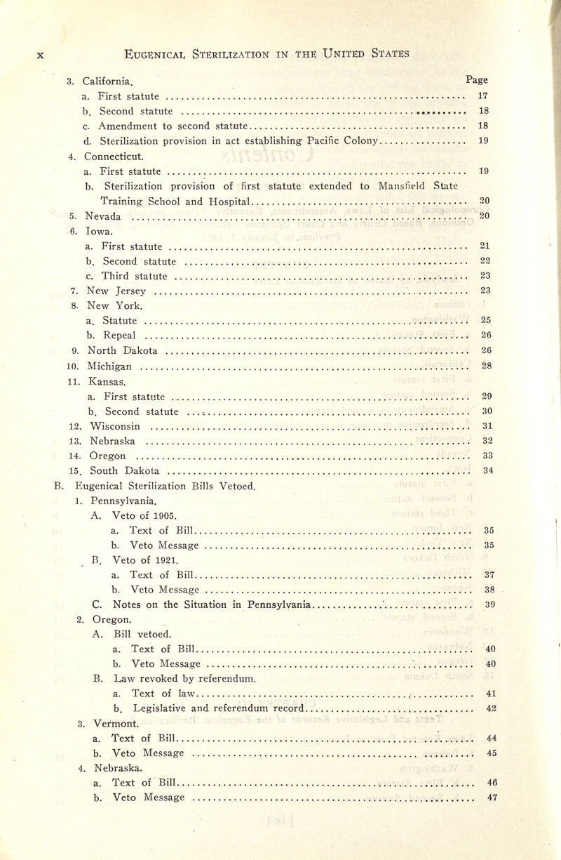 X Eugenical Stërilization in thi: Unit^ States 3. California. Page a. First statute  17 b. Second statute   18 c. Amendment to second statute   18 d. Sterilization provision in act establishing Pacific Colony 19 4. Connecticut. a. First statute  19 b. Sterilization provision of first statute extended to Mansfield State Training School and Hospital  20 5. Nevada    20 6. Iowa. , • . , a. First statute  21 b. Second statute   23 c. Third statute        23 7. New Jersey    33 8. New York. a. Statute  25 b. Repeal  36 9. North Dakota  . 36 10. Michigan   38 11. Kansas. a. First statute    ..^  39 b. Second statute .. .i   30 12. Wisconsin    31 13. Nebraska   33 14. Oregon   33 15. South Dakota    34 B. Eugenical Sterilization Bills Vetoed. ; ' 1. Pennsylvania. A. Veto of 1905. Ï a. Text of Bill    35 b. Veto Message  35 B. Veto of 1931, a. Text of Bill   37 b. Veto Message    38 C. Notes on the Situation in Pennsylvania  39 3. Oregon. A. Bill vetoed. a. Text of Bill...   40 b. Veto Message    40 B. L^w revoked by referendum. a. Text of law  41 b. Legislative and referendum record .ììm, 43 3. Vermont. ~ a. Text of Bill  i ...i.. 44 b. Veto Message    ......... 45 4. Nebraska. a. Text of Bill  ..v.................. 46 b. Veto Message  . 47