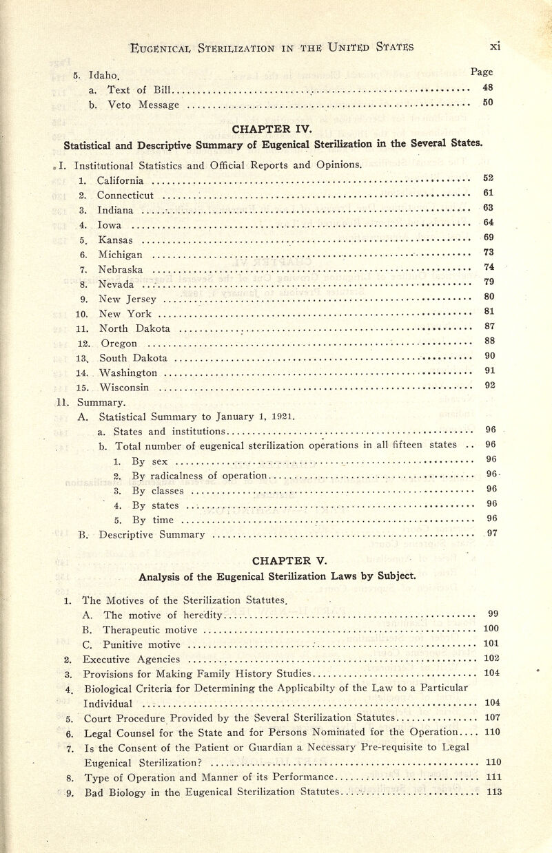 Eugenicai, StëriivIzation in thí Unit№ States xi 5. Idaho. Page a. Text of Bill..  48 b. Veto Message    50 CHAPTER IV. Statistical and Descriptive Smnmary of Eugenical Sterilization in the Several States. I. Institiutional Statistics and Official Reports and Opinions. I. California  S3 3. Connecticut è 61 3. Indiana ... i      63 4. Iowa  i  64 5. Kansas  69 6. Michigan   • 73 7. Nebraska     74 8. Nevada .. .■    79 9. New Jersey    80 10. New York   81 II. North Dakota  87 13. Oregon    88 13.. South Dakota  90 14. . Washington    91 15. Wisconsin   93 II. Summary. A. Statistical Summary to January 1, 1931. a. States and institutions 96 b. Total number of eugenical sterilization operations in all fifteen states .. 96 1. By sex   96 3. By radicalness of operation  96 • 3. By classes  96 4. By states ..    96 5. By time   96 B. Descriptive Summary    .97 CHAPTER V. Analysis of the Eugenical Sterilization Laws by Subject. 1. The Motives of the Sterilization Statutes. A. The motive of heredity 99 B. Therapeutic motive ' 100 C. Punitive motive ;   101 3. Executive Agencies    103 3. Provisions for Making Family History Studies   104 4. Biological Criteria for Determining the Applicabilty of the Law to a Particular Individual    104 5. Court Procedure Provided by the Several Sterilization Statutes.. 107 6. Legal Counsel for the State and for Persons Nominated for the Operation 110 7. Is the Consent of the Patient or Guardian a Necessary Pre-requisite to Legal Eugenical Sterilization?  110 8. Type of Operation and Manner of its Performance.............   Ill ■ 9. Bad Biology in the Eugenical Sterilization Statutes.. . .'vi.... цз