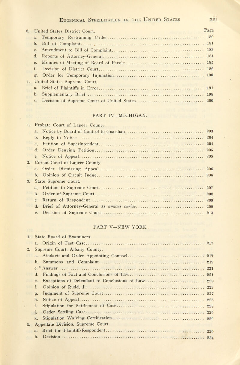 Eugenica!, Sterilization in the United States xiii 2. United States District Court. Page a. Temporary Restraining Order 180 b. Bill of Complaint  181 c. Amendment to Bill of Complaint 183 d. Reports of Attorney-General 184 e. Minutes of Meeting of Board of Parole : 185 f. Decision of District Court 186 g. Order for Temporary Injunction 190 3. United States Supreme Court. a. Brief of Plaintififs in Error •  191 b. Supplementary Brief  198 c. Decision of Supreme Court of United States 200 PART IV—MICHIGAN. 1. Probate Court of Lapeer County. a. Notice by Board of Control to Guardian 203 b. Reply to Notice  204 c. Petition of Superintendent  304 d. Order Denying Petition 205 e. Notice of Appeal 205 2. Circuit Court of Lapeer County. a. Order Dismissing Appeal 206 b. Opinion of Circuit Judge  206 3. State Supreme Court. a. Petition to Supreme Court   207 b. Order of Supreme Court 208 c. Return of Respondent 209 d. Brief of Attorney-General as amicus curiae 209 e. Decision of Supreme Court:  213 PART V—NEW YORK 1. State Board of Examiners. a. Origin of Test Case 217 2. Supreme Court, Albany County. a. Affidavit and Order Appointing Counsel 217 b. Summons and Complaint 219 c. • Answer  221 d- Findings of Fact and Conclusions of Law 221 e. Exceptions of Defendant to Conclusions of Law Г 222 f. Opinion of Rudd, J 222 g. Judgment of Supreme Court 227 h. Notice of Appeal 228 i. Stipulation for Settlement of Case  228 j. Order Settling Case   229 k. Stipulation Waiving Certification 229 3. Appellate Division, Supreme Court. a. Brief for Plaintiff-Respondent  229 b. Decision  234