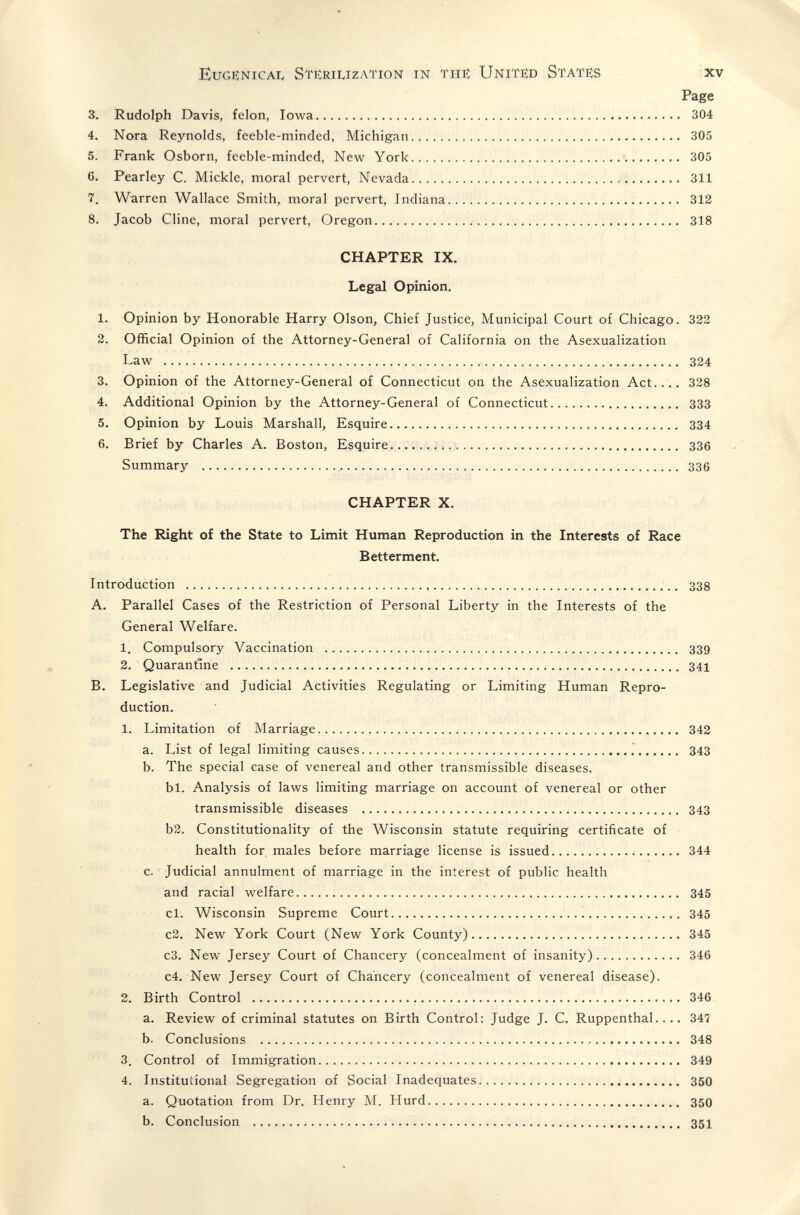 Eugenicai, Stiíriuzation in the: United States xv Page 3. Rudolph Davis, felon, Iowa 304 4. Nora Reynolds, feeble-minded, Michigan 305 5. Frank Osborn, feeble-minded, New York 305 G. Pearley C. Mickle, moral pervert, Nevada 311 7. Warren Wallace Smith, moral pervert, Indiana 312 8. Jacob Cline, moral pervert, Oregon 318 CHAPTER IX. Legal Opinion. 1. Opinion by Honorable Harry Olson, Chief Justice, Municipal Court of Chicago. 322 2. Official Opinion of the Attorney-General of California on the Asexualization Law  324 3. Opinion of the Attorney-General of Connecticut on the Asexualization Act.... 328 4. Additional Opinion by the Attorney-General of Connecticut 333 5. Opinion by Louis Marshall, Esquire 334 6. Brief by Charles A. Boston, Esquire  336 Summary  336 CHAPTER X. The Right of the State to Limit Human Reproduction in the Interests of Race Betterment. Introduction   338 A. Parallel Cases of the Restriction of Personal Liberty in the Interests of the General Welfare. 1. Compulsory Vaccination  339 2. Quarantine  341 B. Legislative and Judicial Activities Regulating or Limiting Human Repro¬ duction. 1. Limitation of Marriage 342 a. List of legal limiting causes 343 b. The special case of \'enereal and other transmissible diseases. bl. Analysis of laws limiting marriage on account of venereal or other transmissible diseases  343 b2. Constitutionality of the Wisconsin statute requiring certificate of health for males before marriage license is issued 344 c. Judicial annulment of marriage in the interest of public health and racial welfare 345 cl. Wisconsin Supreme Court 345 c2. New York Court (New York County) 345 c3. New Jersey Court of Chancery (concealment of insanity) 346 c4. New Jersey Court of Chancery (concealment of venereal disease). 2. Birth Control  346 a. Review of criminal statutes on Birth Control: Judge J. C. Ruppenthal 347 b. Conclusions  348 3. Control of Immigration 349 4. Institutional Segregation of Social Inadéquates 350 a. Quotation from Dr. Henry M. Hurd 350 b. Conclusion  351