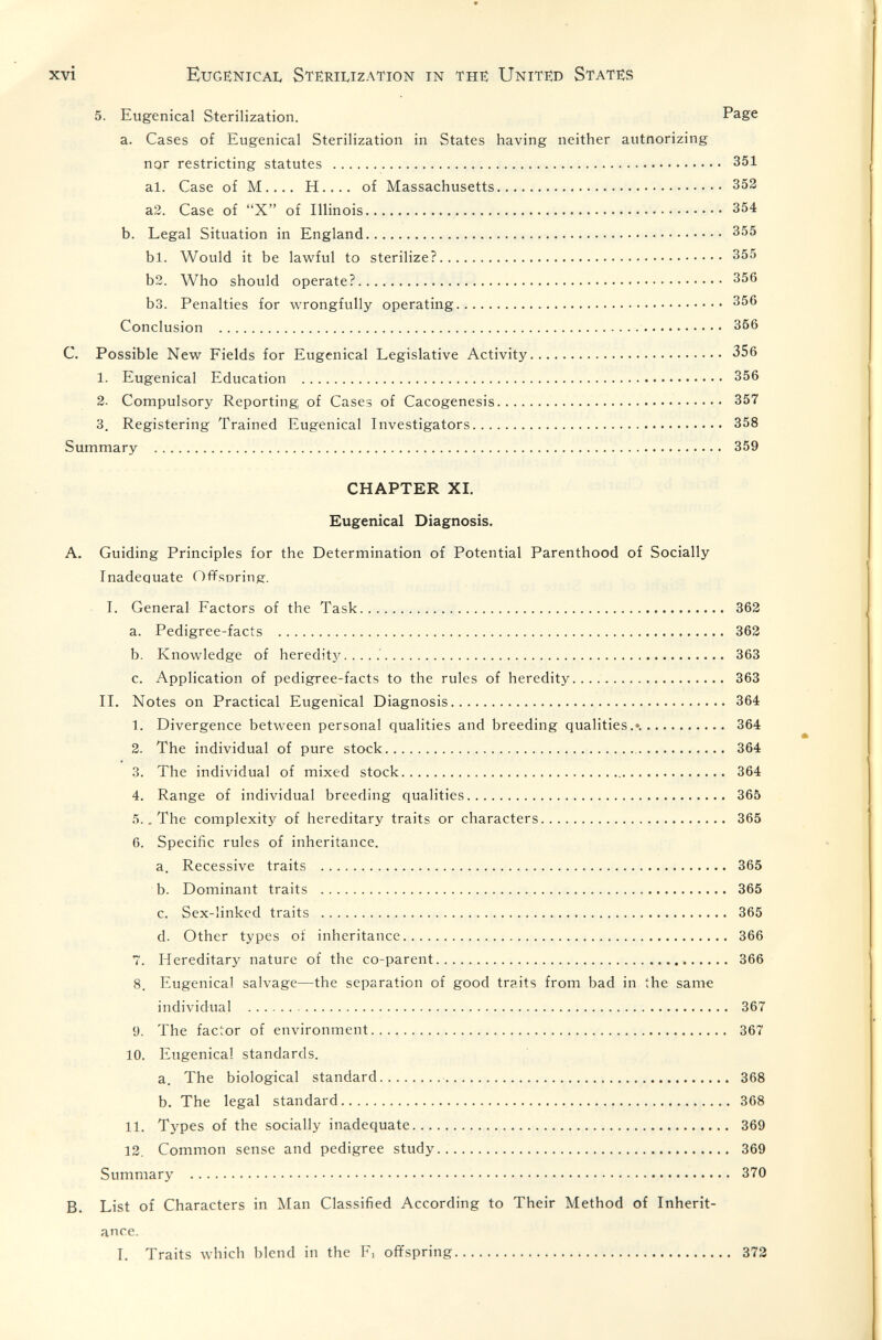 xvi Eugenicai. Sterilization in the: Unite:d States 5. Eugenical Sterilization. Page a. Cases of Eugenical Sterilization in States having neither autnorizing nor restricting statutes  351 al. Case of M H of Massachusetts 352 a2. Case of X of Illinois 354 b. Legal Situation in England 355 bl. Would it be lawful to sterilize? 355 b2. Who should operate? 356 b3. Penalties for wrongfully operating 356 Conclusion  356 C. Possible New Fields for Eugenical Legislative Activity 356 1. Eugenical Education  356 2. Compulsory Reporting of Cases of Cacogenesis 357 3. Registering Trained Eugenical Investigators 358 Summary  359 CHAPTER XL Eugenical Diagnosis. A. Guiding Principles for the Determination of Potential Parenthood of Socially Inadequate Offsoring. 1. General Factors of the Task 362 a. Pedigree-facts  362 b. Knowledge of hereditj^. . . . .' 363 c. Application of pedigree-facts to the rules of heredity.... 363 IL Notes on Practical Eugenical Diagnosis 364 1. Divergence between personal qualities and breeding qualities.«. 364 2. The individual of pure stock 364 3. The individual of mixed stock 364 4. Range of individual breeding qualities 365 5.. The complexity of hereditary traits or characters 365 6. Specific rules of inheritance. a. Recessive traits  365 b. Dominant traits  365 c. Sex-linked traits  365 d. Other types of inheritance 366 7. Hereditary nature of the co-parent  366 8. Eugenical salvage—the separation of good traits from bad in the same individual  367 9. The factor of environment 367 10. Eugenical standards. a. The biological standard  368 b. The legal standard  368 11. Types of the socially inadequate 369 12. Common sense and pedigree study 369 Summary  370 B, List of Characters in Man Classified According to Their Method of Inherit¬ ance. I. Traits which blend in the F, offspring 372