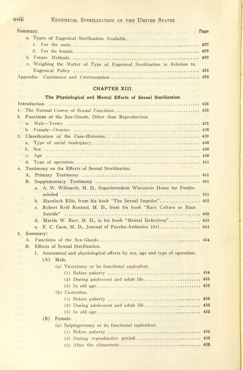 xviii Eugenicai, Sterilization in the; United States Summary. Page a. Types of Eugenical Sterilization Available. 1. For the male 432 2. For the female 422 b. Future Methods  422 c. Weighing the Matter of Type of Eugenical Sterilization in Relation to Eugenical Policy  423 Appendix: Continence and Contraception   423 CHAPTER XIII. The Physiological and Mental Effects of Sexual Sterilization. Introduction   435 1. The Normal Course of Sexual Functions  435 2. Functions of the Sex-Glands, Other than Reproduction. a. Male—Testes  425 b. Female—Ovaries  438 3. Classification of the Case-Histories 439 a. Type of social inadequacy  430 b. Sex  430 c. Age  430 d. Type of operation  431 4. Testimony on the Effects of Sexual Sterilization. A. Primary Testimony   431 B. Supplementary Testimony  431 a. A. W. Wilmarth, M. D., Superintendent Wisconsin Home for Feeble¬ minded   431 b. Havelock Ellis, from his book The Sexual Impulse 433 c. Robert Reid Rentoul, M. D., from his book Race Culture or Race Suicide , 433 d. Martin W. Barr, M. D., in his book Mental Defectives. 433 e. F. C. Cave, M. D., Journal of Psycho-Asthenics 1911. 434 5. Summary: A. Functions of the Sex-Glands... 434 B. Effects of Sexual Sterilization. I, Anatomical and physiological effects by sex, age and type of operation. (A) Male. (a) Vasectomy or its functional equivalent. (l) Before puberty   434 (3) During adolescent and adult life 435 (3) In old age 435 (b) Castration. (1) Before puberty  435 (3) During adolescent and adult life 435 (3) In old age 435 (B) Female. (a) Salpingectomy or its functional equivalent. (1) Before puberty  435 (3) During reproductive period  435 (3) After the climacteric  435