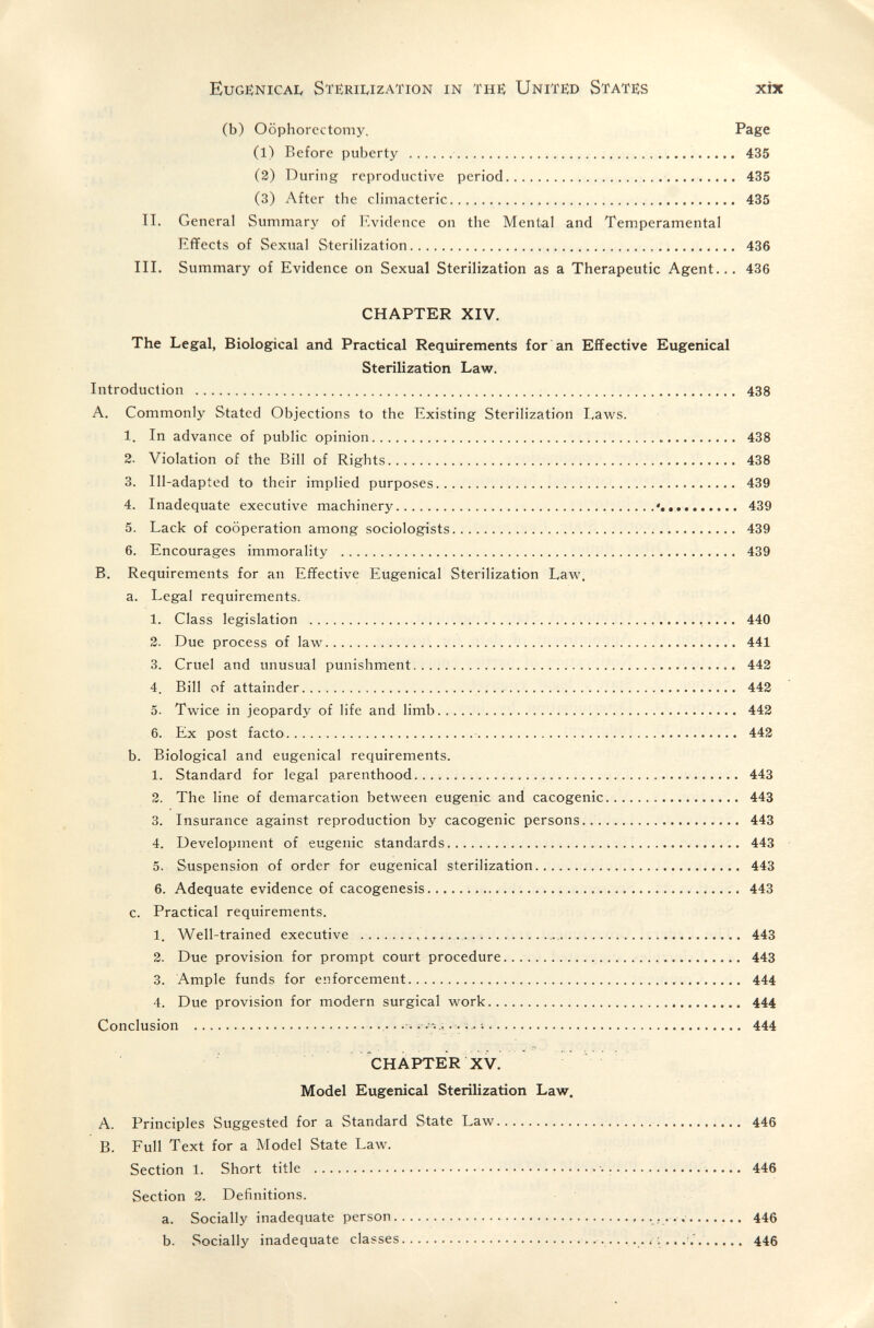 Eugeinicai, Sterilization in the; Unitëd 8татб:з xix (b) Oophorectomy. Page (1) Before puberty   435 (2) During reproductive period  435 (3) After the climacteric 435 II. General Summary of Evidence on the Mental and Temperamental Effects of Sexual Sterilization 436 III. Summary of Evidence on Sexual Sterilization as a Therapeutic Agent... 436 CHAPTER XIV. The Legal, Biological and Practical Requirements for an Effective Eugenical Sterilization Law. Introduction  438 A. Commonly Stated Objections to the Existing Sterilization Laws. 1. In advance of public opinion  438 2. Violation of the Bill of Rights  438 3. Ill-adapted to their implied purposes 439 4. Inadequate executive machinery  439 5. Lack of cooperation among sociologists  439 6. Encourages immorality  439 B. Requirements for an Effective Eugenical Sterilization Еал¥. a. Legal requirements. 1. Class legislation  440 2. Due process of law^ 441 3. Cruel and unusual punishment  442 4. Bill of attainder  442 5. Twice in jeopardy of life and limb  442 6. Ex post facto  442 b. Biological and eugenical requirements. 1. Standard for legal parenthood 443 2. The line of demarcation between eugenic and cacogenic 443 3. Insurance against reproduction by cacogenic persons 443 4. Development of eugenic standards  443 5. Suspension of order for eugenical sterilization 443 6. Adequate evidence of cacogenesis 443 c. Practical requirements. 1. Well-trained executive   443 2. Due provision for prompt court procedure  443 3. Ample funds for enforcement 444 4. Due provision for modern surgical work 444 Conclusion  i. ; 444 CHAPTER XV. Model Eugenical Sterilization Law. A. Principles Suggested for a Standard State Law  446 B. Full Text for a Model State Law. Section 1. Short title   >  446 Section 2. Definitions. a. Socially inadequate person  , 446 b. Socially inadequate classes  446