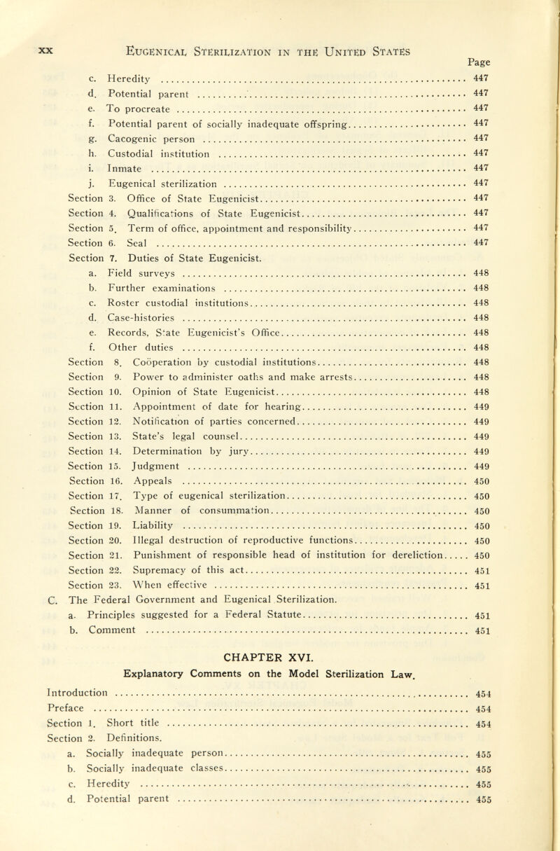 xx Euge:nicai< Sterilization in thè United States Page c. Heredity  447 d. Potential parent  447 e. To procreate  447 f. Potential parent of socially inadequate offspring 447 g. Cacogenic person  447 h. Custodial institution  447 i. Inmate  447 j. Eugenical sterilization  447 Section 3. Office of State Eugenicist 447 Section 4. Qualifications of State Eugenicist 447 Section 5. Term of office, appointment and responsibility 447 Section 6. Seal   447 Section 7. Duties of State Eugenicist. a. Field surveys  448 b. Further examinations  448 c. Roster custodial institutions 448 d. Case-histories  448 e. Records, S^ate Eugenicist's Offiice   448 f. Other duties  448 Section 8. Cooperation by custodial institutions 448 Section 9. Power to administer oaths and make arrests 448 Section 10. Opinion of State Eugenicist 448 Section 11. Appointment of date for hearing 449 Section 12. Notification of parties concerned 449 Section 13. State's legal counsel 449 Section 14. Determination by jury  449 Section 15. Judgment  449 Section 16. Appeals   450 Section 17. Type of eugenical sterilization 450 Section 18. Manner of consummation 450 Section 19. Liability  450 Section 20. Illegal destruction of reproductive functions 450 Section 21. Punishment of responsible head of institution for dereliction 450 Section 22. Supremacy of this act 451 Section 23. When effective  451 C. The Federal Government and Eugenical Sterilization. a. Principles suggested for a Federal Statute 451 b. Comment   451 CHAPTER XVI. Explanatory Comments on the Model Sterilization Law. Introduction  454 Preface  454 Section 1. Short title  454 Section 2. Definitions. a. Socially inadequate person 455 b. Socially inadequate classes 455 c. Heredity    455 d. Potential parent  455