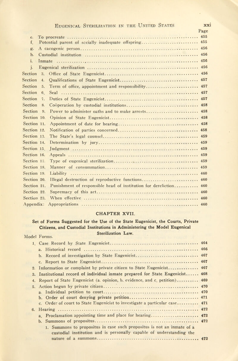 EuGENICAL STIÎRIIvIZATION in тне Unitêd Stateîs xxi Page e. То procreate  455 f. Potential parent of socially inadequate offspring 455 g. A cacogenic person 456 h. Custodial institution  456 i. Inmate  456 j. Eugenical sterilization ; 456 Section 3. Office of State Eugenicist 456 Section 4. Qualifications of State Eugenicist  457 Section 5. Term of office, appointment and responsibility 457 Section 6. Seal  457 Section 7. Duties of State Eugenicist  457 Section 8. Cooperation by custodial institutions 458 Section 9. Power to administer oaths and to make arrests 458 Section 10. Opinion of State Eugenicist 458 Section 11. Appointment of date for hearing 458 Section 12. Notification of parties concerned  458 Section 13. The State's legal counsel 459 Section 14. Determination by jury 459 Section 15, Judgment  459 Section 16. Appeals  459 Section 17. Type of eugenical sterilization 459 Section 18. Manner of consummation 459 Section 19. Liability  460 Section 20. Illegal destruction of reproductive functions 460 Section 21. Punishment of responsible head of institution for dereliction 460 Section 22. Supremacy of this act  460 Section 23. When effective  460 Appendix: Appropriations  460 CHAPTER XVII. Set of Forms Suggested for the Use of the State Eugenicist, the Courts, Private Citizens, and Custodial Institutions in Administering the Model Eugenical Sterilization Law. Model Forms. 1. Case Record by State Eugenicist  464 a. Historical record  466 b. Record of investigation by State Eugenicist 467 c. Report to State Eugenicist  467 2. Information or complaint by private citizen to State Eugenicist 467 3. Institutional record of individual inmate prepared for State Eugenicist 468 4. Report of State Eugenicist (a. opinion, b. evidence, and c. petition) 469 5. Action begun by private citizen 470 a. Individual petition to court 470 b. Order of court denying private petition 471 c. Order of court to State Eugenicist to investigate a particular case 471 6. Hearing  472 a. Proclamation appointing time and place for hearing 472 b. Summons of propositus  472 1. Summons to propositus in case such propositus is not an inmate of a custodial institution and is personally capable of understanding the nature of a summons 472