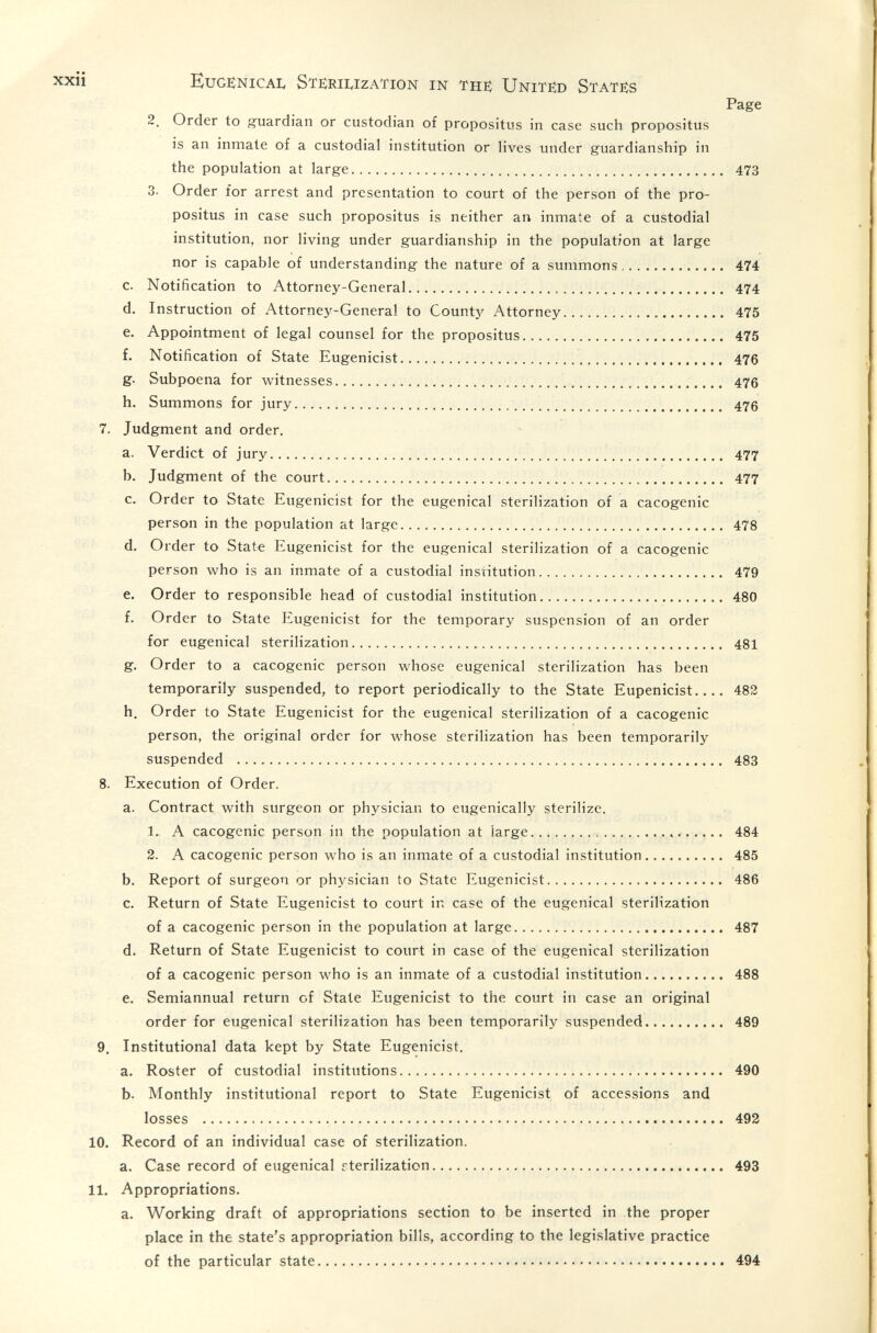 xxii EugenicaIv Sterilization in the United States Page 2. Order to guardian or custodian of propositus in case such propositus is an inmate of a custodial institution or lives under guardianship in the population at large 473 3. Order for arrest and presentation to court of the person of the pro¬ positus in case such propositus is neither an inmate of a custodial institution, nor living under guardianship in the population at large nor is capable of understanding the nature of a summons 474 c. Notification to Attorney-General 474 d. Instruction of Attorney-General to Count}' Attorney 475 e. Appointment of legal counsel for the propositus 475 f. Notification of State Eugenicist 476 g. Subpoena for witnesses   476 h. Summons for jury 476 7. Judgment and order. a. Verdict of jury  477 b. Judgment of the court 477 c. Order to State Eugenicist for the eugenical sterilization of a cacogenic person in the population at large 478 d. Order to State Eugenicist for the eugenical sterilization of a cacogenic person who is an inmate of a custodial institution 479 e. Order to responsible head of custodial institution 480 f. Order to State Eugenicist for the temporary suspension of an order for eugenical sterilization 481 g. Order to a cacogenic person whose eugenical sterilization has been temporarily suspended, to report periodically to the State Eupenicist..,. 482 h. Order to State Eugenicist for the eugenical sterilization of a cacogenic person, the original order for whose sterilization has been temporarily suspended  483 8. Execution of Order. a. Contract with surgeon or physician to eugenically sterilize. 1. A cacogenic person in the population at large  484 2. A cacogenic person who is an inmate of a custodial institution 485 b. Report of surgeon or physician to State Eugenicist 486 c. Return of State Eugenicist to court in case of the eugenical sterilization of a cacogenic person in the population at large 487 d. Return of State Eugenicist to court in case of the eugenical sterilization of a cacogenic person who is an inmate of a custodial institution 488 e. Semiannual return of State Eugenicist to the court in case an original order for eugenical sterilization has been temporarily suspended 489 9. Institutional data kept by State Eugenicist. a. Roster of custodial institutions 490 b. Monthly institutional report to State Eugenicist of accessions and losses  492 10. Record of an individual case of sterilization. a. Case record of eugenical rterilization 493 11. Appropriations. a. Working draft of appropriations section to be inserted in the proper place in the state's appropriation bills, according to the legislative practice of the particular state 494