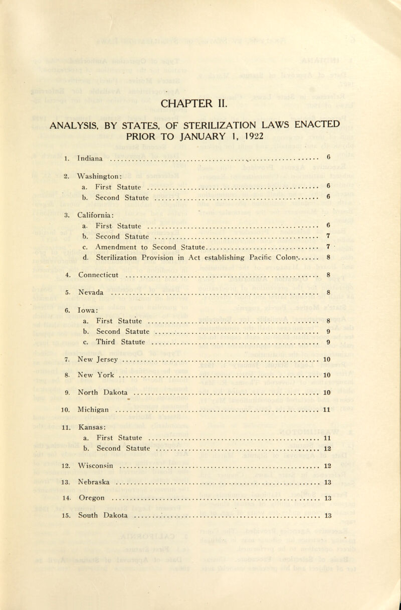 CHAPTER II. ANALYSIS, BY STATES, OF STERILIZATION LAWS ENACTED PRIOR TO JANUARY 1. 1922 1. Indiana   ® 2. Washington: a. First Statute    6 b. Second Statute   6 3. California: a. First Statute   6 b. Second Statute  7 c. Amendment to Second Statute   7 ' d. Sterilization Provision in Act establishing Pacific Colony 8 4. Connecticut  8 5. Nevada  8 6. Iowa: a. First Statute  8 b. Second Statute  9 c. Third Statute   9 7. New Jersey   10 8. New York  10 9. North Dakota  10 m 10. Michigan  11 11. Kansas: a. First Statute  11 b. Second Statute  12 12. Wisconsin   12 13. Nebraska  13 14. Oregon  13 15. South Dakota '  13