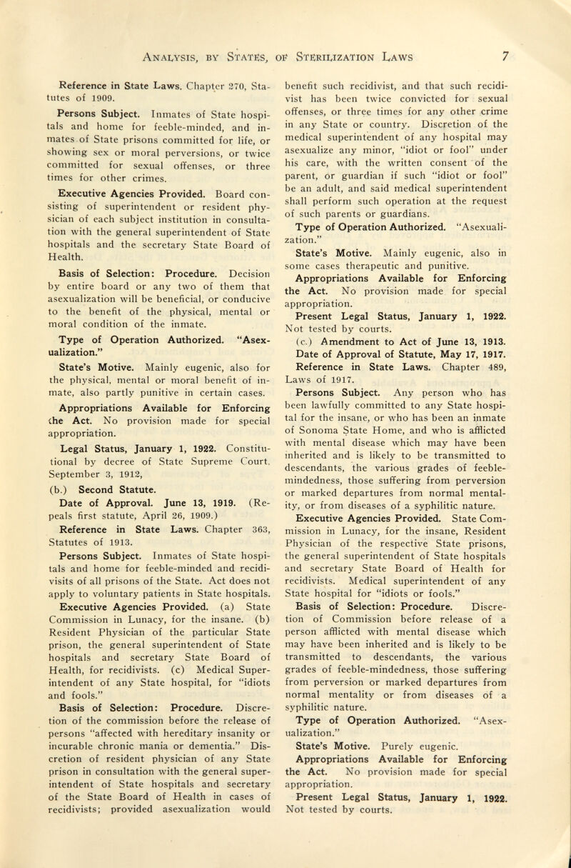Anai^ysis, by State:s, of Steíriwzation Laws 7 Reference in State Laws. Chapter 270, Sta¬ tutes of 1909. Persons Subject. Inmates of State hospi¬ tals and home for feeble-minded, and in¬ mates, of State prisons committed for life, or showing sex or moral perversions, or twice committed for sexual offenses, or three times for other crimes. Executive Agencies Provided. Board con¬ sisting of superintendent or resident phy¬ sician of each subject institution in consulta¬ tion with the general superintendent of State hospitals and the secretary State Board of Health. Basis of Selection: Procedure. Decision by entire board or any two of them that asexualization will be beneficial, or conducive to the benefit of the physical, mental or moral condition of the inmate. Type of Operation Authorized. Asex¬ ualization. State's Motive. Mainly eugenic, also for the physical, mental or moral benefit of in¬ mate, also partly punitive in certain cases. Appropriations Available for Enforcing ihe Act. No provision made for special appropriation. Legal Status, January 1, 1922. Constitu¬ tional by decree of State Supreme Court, September 3, 1912, (b.) Second Statute. Date of Approval. June 13, 1919. (Re¬ peals first statute, April 26, 1909.) Reference in State Laws. Chapter 363, Statutes of 1913. Persons Subject. Inmates of State hospi¬ tals and home for feeble-minded and recidi- visits of all prisons of the State. Act does not apply to voluntary patients in State hospitals. Executive Agencies Provided, (a) State Commission in Lunacy, for the insane, (b) Resident Physician of the particular State prison, the general superintendent of State hospitals and secretary State Board of Health, for recidivists, (c) Medical Super¬ intendent of any State hospital, for idiots and fools. Basis of Selection: Procedure. Discre¬ tion of the commission before the release of persons affected with hereditary insanity or incurable chronic mania or dementia. Dis¬ cretion of resident physician of any State prison in consultation with the general super¬ intendent of State hospitals and secretary of the State Board of Health in cases of recidivists; provided asexualization would benefit such recidivist, and that such recidi¬ vist has been twice convicted for sexual offenses, or three times for any other crime in any State or country. Discretion of the medical superintendent of any hospital may asexualize any minor, idiot or fool under his care, with the written consent of the parent, or guardian if such idiot or fool be an adult, and said medical superintendent shall perform such operation at the request of such parents or guardians. Type of Operation Authorized. Asexuali¬ zation. State's Motive. Mainly eugenic, also in some cases therapeutic and punitive. Appropriations Available for Enforcing the Act. No provision made for special appropriation. Present Legal Status, January 1, 19Í22. Not tested by courts. (c.) Amendment to Act of June 13, 1913. Date of Approval of Statute, May 17, 1917. Reference in State Laws. Chapter 489, Laws of 1917. Persons Subject. Any person who has been lawfully committed to any State hospi¬ tal for the insane, or who has been an inmate of Sonoma State Home, and who is afflicted with mental disease which may have been inherited and is likely to be transmitted to descendants, the various grades of feeble¬ mindedness, those suffering from perversion or marked departures from normal mental¬ ity, or from diseases of a syphilitic nature. Executive Agencies Provided. State Com¬ mission in Lunacy, for the insane, Resident Physician of the respective State prisons, the general superintendent of State hospitals and secretary State Board of Health for recidivists. Medical superintendent of any State hospital for idiots or fools. Basis of Selection: Procedure. Discre¬ tion of Commission before release of a person afflicted with mental disease which may have been inherited and is likely to be transmitted to descendants, the various grades of feeble-mindedness, those suffering from perversion or marked departures from normal mentality or from diseases of a syphilitic nature. Type of Operation Authorized. Asex¬ ualization. State's Motive. Purely eugenic. Appropriations Available for Enforcing the Act. No provision made for special appropriation. Present Legal Status, January 1, 1922. Not tested by courts.