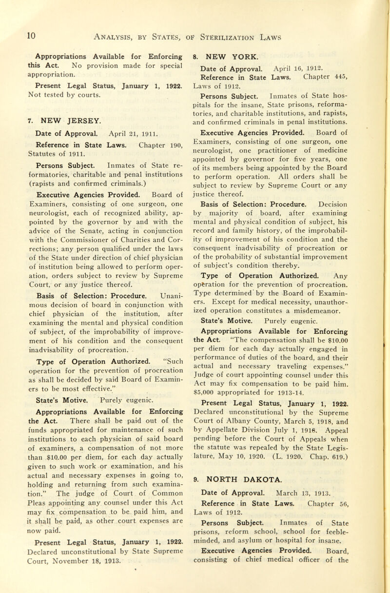 10 ANAI.YSIS, BY States^ oï^ Sterii^ization Laws Appropriations Available for Enforcing this Act. No provision made for special appropriation. Present Legal Status, January 1, 1922. Not tested by courts. 7. NEW JERSEY. Date of Approval. April 21, 1911. Reference in State Laws. Chapter 190, Statutes of 1911. Persons Subject. Inmates of State re¬ formatories, charitable and penal institutions (rapists and confirmed criminals.) Executive Agencies Provided. Board of Examiners, consisting of one surgeon, one neurologist, each of recognized ability, ap¬ pointed by the governor by and with the advice of the Senate, acting in conjunction with the Commissioner of Charities and Cor¬ rections; any person qualified under the laws of thé State under direction of chief physician of institution being allowed to perform oper¬ ation, orders subject to review by Supreme Court, or any justice thereof. Basis of Selection: Procedure. Unani¬ mous decision of board in conjunction with chief physician of the institution, after examining the mental and physical condition of subject, of the improbability of improve¬ ment of his condition and the consequent inadvisability of procreation. Type of Operation Authorized. Such operation for the prevention of procreation as shall be decided by said Board of Examin¬ ers to be most effective. State's Motive. Purely eugenic. Appropriations Available for Enforcing the Act. There shall be paid out of the funds appropriated for maintenance of such institutions to each physician of said board of examiners, a compensation of not more than $10.00 per diem, for each day actually given to such work or examination, and his actual and necessary expenses in going to, holding and returning from such examina¬ tion. The judge of Court of Common Pleas appointing any counsel under this Act may fix compensation to be. paid him, and it shall be paid, as other, court expenses are now paid. Present Legal Status, January 1, 1922. Declared unconstitutional by State Supreme Court, November 18, 1913. 8. NEW YORK. Date of Approval. Api-il 16, 1912. Reference in State Laws. Chapter 445, Laws of 1912. Persons Subject. Inmates of State hos¬ pitals for the insane, State prisons, reforma¬ tories, and charitable institutions, and rapists, and confirmed criminals in penal institutions. Executive Agencies Provided. Board of Examiners, consisting of one surgeon, one neurologist, one practitioner of medicine appointed by governor for five years, one of its members being appointed by the Board to perform operation. All orders shall be subject to review by Supreme Court or any justice thereof. Basis of Selection: Procedure. Decision by majority of board, after examining mental and physical condition of subject, his record and family history, of the improbabil¬ ity of improvement of his condition and the consequent inadvisability of procreation or of the probability of substantial improvement of subject's condition thereby. Type of Operation Authorized. Any operation for the prevention of procreation. Type determined'by the Board of Examin¬ ers. Except for medical necessity, unauthor¬ ized operation constitutes a misdemeanor. State's Motive. Purely eugenic. Appropriations Available for Enforcing the Act. The compensation shall be $10.00 per diem for each day actually engaged in performance of duties of the board, and their actual and necessary traveling expenses. Judge of court appointing counsel under this Act may fix compensation to be paid him. $5,000 appropriated for 1913-14. Present Legal Status, January 1, 1922. Declared unconstitutional by the Supreme Court of Albany County, March 5, 1918, and by Appellate Division July 1, 1916. Appeal pending before the Court of Appeals when the statute was repealed by the State Legis¬ lature, May 10, 1920. (L. 1920. Chap. 619.) 9. NORTH DAKOTA. Date of Approval, March 13, 1913. Reference in State Laws. Chapter 56, Laws of 1912. Persons Subject. Inmates of State prisons, reform school, school for feeble¬ minded, and asylum or hospital for insane. Executive Agencies Provided. Board, consisting of chief medical officer of the
