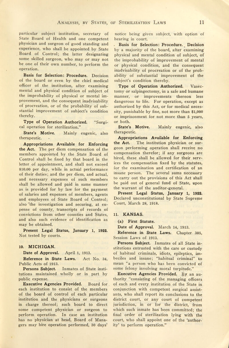 Anai^ysis, by States, of Ste:rii,ization Laws 11 particular subject institution, secretary of State Board of Health and one competent physician and surgeon of good standing and experience, who shall be appointed by State Board of Control; the latter designating some skilled surgeon, who may or may not be one of their own number, to perform the operation. Basis for Selection: Procedure. Decision of the board or even by the chief medical officer of the institution, after examining mental and physical condition of subject of the improbability of physical or mental im¬ provement, and the consequent inadvisability of procreation, or of the probability of sub¬ stantial improvement of subject's condition thereby. Type of Operation Authorized. Surgi¬ cal operation for sterilization. State's Motive. Mainly eugenic, also therapeutic. Appropriations Available for Enforcing the Act. The per diem compensation of the members appointed by the State Board of Control shall be fixed by that board in the letter of appointment, and shall not exceed $10.00 per day, while in actual performance of their duties; and the per diem, and actual, and necessary expenses of such members shall be allowed and paid in same manner as is provided for by law for the payment of salaries and expenses of members, agents and employees of State Board of Control; also 'the investigation and securing, at ex¬ pense of county, transcripts of records of convictions from other counties and States, and also such evidence of identification as may be obtained. Present Legal Status, January 1, 1922. Not tested by courts. 10. MICHIGAN. Date of Approval. April 1, 1913. Reference in State Laws. Act No. 34, Public Acts of 1913. Persons Subject. Inmates of State insti¬ tutions maintained wholly or in part by public expense. Executive Agencies Provided. Board for each institution to consist of the members of the board of control of each particular institution and the physicians or surgeons in charge thereof; such board to direct some competent physician or surgeon to perform operation. In case an institution has no physician at head, Board of Mana¬ gers may hire operation performed, 30 days' notice being given subject, with option of hearing in court. . Basis for Selection: Procedure. _ Decision by a majority of the board, after examining physical and mental condition of subject, of the improbability of improvement of mental or physical condition, and the consequent inadvisability of procreation or of the prob¬ ability of substantial improvement of the subject's condition thereby. Type of Operation Authorized. Vasec¬ tomy or salpingectomy, in a safe and humane manner, or improvements thereon less dangerous to life. For operation, except as authorized by this Act, or for medical neces¬ sity, punishable by fine, not more than $1,000 or imprisonment for not more than 5 years, or both. State's Motive. Mainly eugenic, also therapeutic. Appropriations Available for Enforcing the Act. The institution physician or sur¬ geon performing operation shall receive no compensation therefor; if any surgeons are hired, these shall be allowed for their serv¬ ices the compensation fixed by the statutes, for the examination and certification of an insane person. The several sums necessary to carry out the provisions of this Act shall be paid out of general fund of State, upon the warrant of the auditor-general. Present Legal Status, January 1, 1922. Declared unconstitutional by State Supreme Court, March 28, 1918. 11. KANSAS. (a) First Statute. Date of Approval, March 14, 1913. Reference in State Laws. Chapter 305, Session Laws of 1913. Persons Subject. Inmates of all State in¬ stitutions entrusted with the care or custody of habitual criminals, idiots, epileptics, im¬ beciles and insane; habitual criminal to mean a person who has been convicted of some felony involving moral turpitude. Executive Agencies Provided. By. an au¬ thority consisting of the managing officers of each and every institution of the State in conjunction with competent surgical assist¬ ants, who shall report its conclusions to the district court, or any court of competent jurisdiction, in or for the district, from which such inmate has been committed; the final order of sterilization lying with the court, who shall appoint one of the 'author¬ ity' to perform operation.