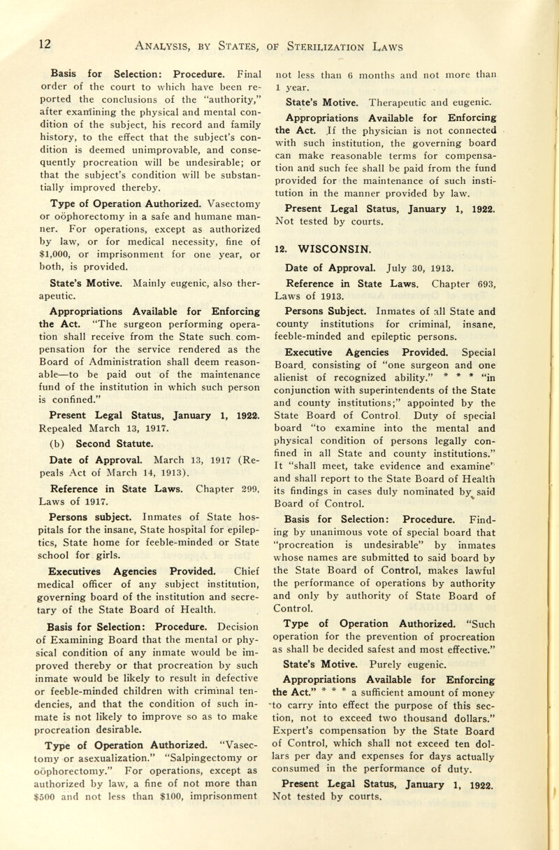 12 Analysis, by States, of Sterilization Laws Basis for Selection: Procedure. Final order of the court to which have been re¬ ported the conclusions of the authority, after exarrfining the physical and mental con¬ dition of the subject, his record and family history, to the effect that the subject's con¬ dition is deemed unimprovable, and conse¬ quently procreation will be undesirable; or that the subject's condition will be substan¬ tially improved thereby. Type of Operation Authorized. Vasectomy or oophorectomy in a safe and humane man¬ ner. For operations, except as authorized by law, or for medical necessity, fine of $1,000, or imprisonment for one year, or both, is provided. State's Motive. Mainly eugenic, also ther¬ apeutic. Appropriations Available for Enforcing the Act. The surgeon performing opera¬ tion shall receive from the State such, com¬ pensation for the service rendered as the Board of Administration shall deem reason¬ able—to be paid out of the maintenance fund of the institution in which such person is confined. Present Legal Status, January 1, 1922. Repealed March 13, 1917. (b) Second Statute. Date of Approval. March 13, 1917 (Re¬ peals Act of March 14, 1913). Reference in Sitate Laws. Chapter 299, Laws of 1917. Persons subject. Inmates of State hos¬ pitals for the insane. State hospital for epilep¬ tics, State home for feeble-minded or State school for girls. Executives Agencies Provided. Chief medical officer of any subject institution, governing board of the institution and secre¬ tary of the State Board of Health. Basis for Selection: Procedure. Decision of Examining Board that the mental or phy¬ sical condition of any inmate would be im¬ proved thereby or that procreation by such inmate would be likely to result in defective or feeble-minded children with criminal ten¬ dencies, and that the condition of such in¬ mate is not likely to improve so as to make procreation desirable. Type of Operation Authorized. Vasec¬ tomy or asexualization. Salpingectomy or oophorectomy. For operations, except as authorized by law, a fine of not more than $500 and not less than $100, imprisonment not less than 6 months and not more than 1 year. State's Motive. Therapeutic and eugenic. Appropriations Available for Enforcing the Act. If the physician is not connected with such institution, the governing board can make reasonable terms for compensa¬ tion and such fee shall be paid from the fund provided for the maintenance of such insti¬ tution in the manner provided by law. Present Legal Status, January 1, 1922. Not tested by courts. 12. WISCONSIN. Date of Approval. July 30, 1913. Reference in State Laws. Chapter 693, Laws of 1913. Persons Subject. Inmates of all State and county institutions for criminal, insane, feeble-minded and epileptic persons. Executive Agencies Provided. Special Board, consisting of one surgeon and one alienist of recognized ability. * ♦ * jn conjunction with superintendents of the State and county institutions; appointed by the State Board of Control. Duty of special board to examine into the mental and physical condition of persons legally con¬ fined in all State and county institutions. It shall meet, take evidence and examine'' and shall report to the State Board of Health its findings in cases duly nominated by said Board of Control. Basis for Selection: Procedure. Find¬ ing by unanimous vote of special board that procreation is undesirable by inmates whose names are submitted to said board by the State Board of Control, makes lawful the performance of operations by authority and only by authority of State Board of Control. Type of Operation Authorized. Such operation for the prevention of procreation as shall be decided safest and most effective. State's Motive. Purely eugenic. Appropriations Available for Enforcing the Act. * * * a sufficient amount of money -to carry into effect the purpose of this sec¬ tion, not to exceed two thousand dollars. Expert's compensation by the State Board of Control, which shall not exceed ten dol¬ lars per day and expenses for days actually consumed in the performance of duty. Present Legal Status, January 1, 1922. Not tested by courts.