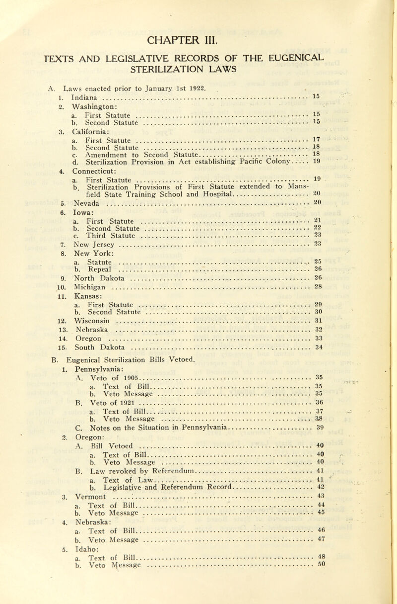 CHAPTER III. TEXTS AND LEGISLATIVE RECORDS OF THE EUGENICAL STERILIZATION LAWS A. Laws enacted prior to January 1st 1922. 1. Indiana ; 15 2. Washington: a. First Statute   15 b. Second Statute   15 3. California: a. First Statute   17 b. Second Statute   18 c. Amendment to Second Statute 18 d. Sterilization Provision in Act establishing Pacific Colony. ,... 19 4. Connecticut: a. First Statute  19 b. Sterilization Provisions of First Statute extended to Mans¬ field State Training School and Hospital  20 5. Nevada  20 6. Iowa: a. First Statute  21 b. Second Statute  22 c. Third Statute   23 7. New Jersey  23 8. New York: a. Statute   25 b. Repeal .   26 9. North Dakota  26 10. Michigan    !.. 28 11. Kansas; a. First Statute    29 b. Second Statute    30 12. Wisconsin   31 13. Nebraska     32 14. Oregon  33 15. South Dakota   34 B. Eugenical Sterilization Bills Vetoed. 1. Pennsylvania : A. Veto of 1905 35 a. Text of Bill  35 b. Veto Message   35 B. Veto of 1921  36 a. Text of Bill..... 37 b. Veto Message  38 C. Notes on the Situation iti Pennsylvania 39 2. Oregon: A. Bill Vetoed   40 a. Text of Bill....  40 b. Veto Message   40 B. Law revoked by Referendum 41 a. Text of Law  . 41 b. Legislative and Referendum Record 42 3. Vermont :   43 a. Text of Bill  44 b. Veto Message :  45 4. Nebraska: a. Text of Bill  46 b. Veto Message   47 5. Idaho: a. Text of Bill 48 b. Veto IVJ^essage  50