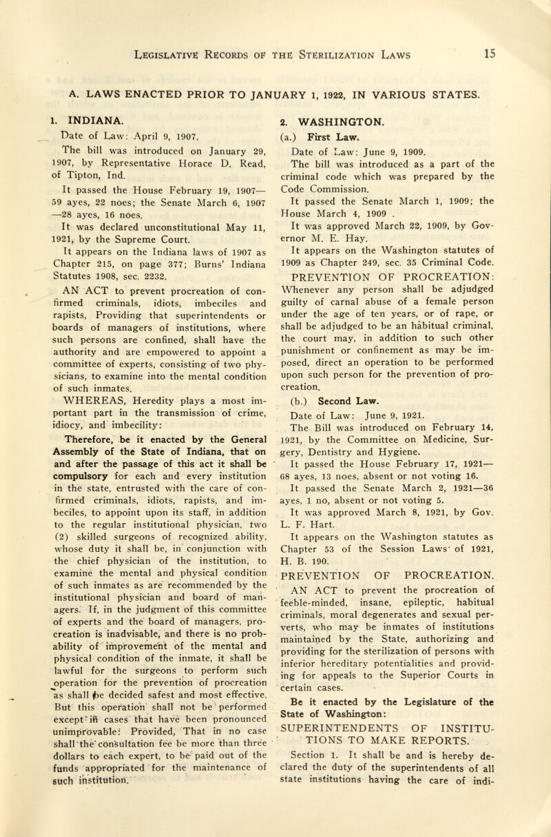 Legislative Records of the Sterii^ization Laws 15 A. LAWS ENACTED PRIOR TO JANUARY 1, 1922, IN VARIOUS STATES. 1. INDIANA. Date of Law: April 9, 1907. The bill was introduced on January 29, 1907, by Representative Horace D. Read, of Tipton, Ind. It passed the House February 19, 1907— 59 ayes, 22 noes; the Senate March 6, 1907 —28 ayes, 16 noes. It was declared unconstitutional May 11, 1921, by the Supreme Court. It appears on the Indiana laAvs of 1907 as Chapter 215, on page 377; Burns' Indiana Statutes 1908, sec. 2232. AN ACT to prevent procreation of con¬ firmed criminals, idiots, imbeciles and rapists, Providing that superintendents or boards of managers of institutions, where such persons are confined, shall have the authority and are empowered to appoint a committee of experts, consisting of two phy¬ sicians, to examine into the mental condition of such inmates. WHEREAS, Heredity plays a most im¬ portant part in the transmission of crime, idiocy, and imbecility: Therefore, -be it enacted by the General Assembly of the State of Indiana, that on and after the passage of this act it shall be compulsory for each and every institution in the state, entrusted with the care of con¬ firmed criminals, idiots, rapists, and im¬ beciles, to appoint upon its staff, in addition to the regular institutional physician, two (2) skilled surgeons of recognized ability, whose duty it shall be, in conjunction with the chief physician of the institution, to examine the mental and physical condition of such inmates as are recommended by the institutional physician and board of man¬ agers. If, in the judgment of this committee of experts and the board of managers, pro¬ creation is inadvisable, and there is no prob¬ ability of improveme'nt of the mental and physical condition of the inmate, it shall be lawful for the surgeons to perform such operation for the prevention of procreation as shall i)e decided safest and most effective. But this operation shall not be performed except^ift cases that have been pronounced unimprovable; Provided, That in no case shall the consultation fee be more than thrée dollars to each expert, to be paid out of the funds appropriated for the maintenance of such ihstitutiori. 2. WASHINGTON. (a.) First Law. Date of Law: June 9, 1909. The bill was introduced as a part of the criminal code which was prepared by the Code Commission. It passed the Senate March 1, 1909; the House March 4, 1909 . It was approved March 22, 1909, by Gov¬ ernor M. E. Hay. It appears on the Washington statutes of 1909 as Chapter 249, sec. 35 Criminal Code. PREVENTION OF PROCREATION: Whenever any person shall be adjudged guilty of carnal abuse of a female person under the age of ten years, or of rape, or shall be adjudged to be an habitual criminal, the court may, in addition to such other punishment or confinement as may be im¬ posed, direct an operation to be performed upon such person for the prevention of pro¬ creation. (b.) Second Law. Date of Law: June 9, 1921. The Bill was introduced on February 14, 1921, by the Committee on Medicine, Sur¬ gery, Dentistry and Hygiene. It passed the House February 17, 1921— 68 ayes, 13 noes, absent or not voting 16. It passed the Senate March 2, 1921—36 ayes, 1 no, absent or not voting 5. It was approved March 8, 1921, by Gov. L. F. Hart. It appears on the Washington statutes as Chapter 53 of the Session Laws' of 1921, H. B. 190. PREVENTION OF PROCREATION. AN ACT to prevent the procreation of feeble-minded, insane, epileptic, habitual criminals, moral degenerates and sexual per¬ verts, who may be inmates of institutions maintained by the State, authorizing and providing for the sterilization of persons with inferior hereditary potentialities and provid¬ ing for appeals to the Superior Courts in certain cases. Be it enacted by the Legislature of the State of Washington: SUPERmTENDENTS OF INSTITU¬ TIONS TO MAKE REPORTS. Section 1. It shall be and is hereby de¬ clared the duty of the superintendents of all state institutions having the care of indi-