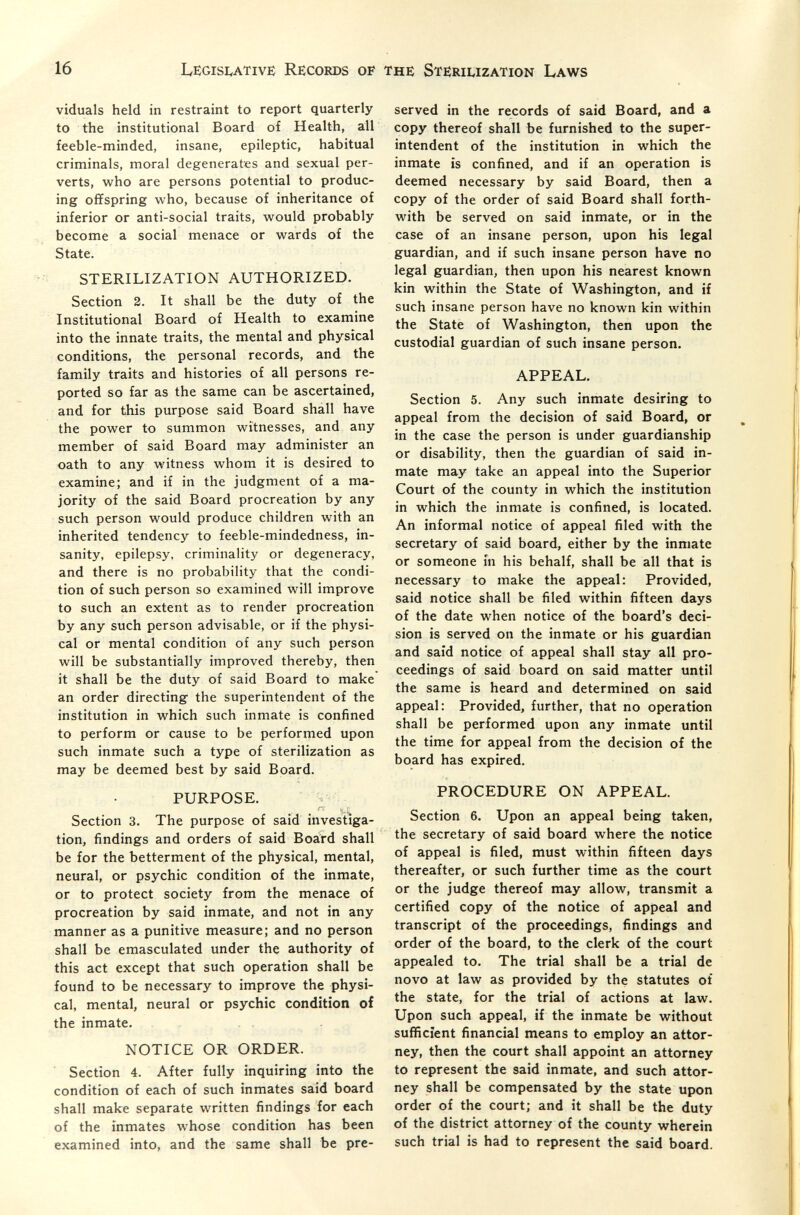 16 Le:gisi:,ative Records of the Stëriuzation Laws viduals held in restraint to report quarterly to the institutional Board of Health, all feeble-minded, insane, epileptic, habitual criminals, moral degenerates and sexual per¬ verts, who are persons potential to produc¬ ing offspring who, because of inheritance of inferior or anti-social traits, would probably become a social menace or wards of the State. STERILIZATION AUTHORIZED. Section 2. It shall be the duty of the Institutional Board of Health to examine into the innate traits, the mental and physical conditions, the personal records, and the family traits and histories of all persons re¬ ported so far as the same can be ascertained, and for this purpose said Board shall have the power to summon witnesses, and any member of said Board may administer an oath to any witness whom it is desired to examine; and if in the judgment of a ma¬ jority of the said Board procreation by any such person would produce children with an inherited tendency to feeble-mindedness, in¬ sanity, epilepsy, criminality or degeneracy, and there is no probability that the condi¬ tion of such person so examined will improve to such an extent as to render procreation by any such person advisable, or if the physi¬ cal or mental condition of any such person will be substantially improved thereby, then it shall be the duty of said Board to make an order directing the superintendent of the institution in which such inmate is confined to perform or cause to be performed upon such inmate such a type of sterilization as may be deemed best by said Board. PURPOSE. I.. 1- Section 3. The purpose of said investiga¬ tion, findings and orders of said Board shall be for the betterment of the physical, mental, neural, or psychic condition of the inmate, or to protect society from the menace of procreation by said inmate, and not in any manner as a punitive measure; and no person shall be emasculated under the authority of this act except that such operation shall be found to be necessary to improve the physi¬ cal, mental, neural or psychic condition of the inmate. NOTICE OR ORDER. Section 4. After fully inquiring into the condition of each of such inmates said board shall make separate written findings for each of the inmates whose condition has been examined into, and the same shall be pre¬ served in the records of said Board, and a copy thereof shall be furnished to the super¬ intendent of the institution in which the inmate is confined, and if an operation is deemed necessary by said Board, then a copy of the order of said Board shall forth¬ with be served on said inmate, or in the case of an insane person, upon his legal guardian, and if such insane person have no legal guardian, then upon his nearest known kin within the State of Washington, and if such insane person have no known kin within the State of Washington, then upon the custodial guardian of such insane person. APPEAL. Section 5. Any such inmate desiring to appeal from the decision of said Board, or in the case the person is under guardianship or disability, then the guardian of said in¬ mate may take an appeal into the Superior Court of the county in which the institution in which the inmate is confined, is located. An informal notice of appeal filed with the secretary of said board, either by the inmate or someone in his behalf, shall be all that is necessary to make the appeal: Provided, said notice shall be filed within fifteen days of the date when notice of the board's deci¬ sion is served on the inmate or his guardian and said notice of appeal shall stay all pro¬ ceedings of said board on said matter until the same is heard and determined on said appeal: Provided, further, that no operation shall be performed upon any inmate until the time for appeal from the decision of the board has expired. PROCEDURE ON APPEAL. Section 6. Upon an appeal being taken, the secretary of said board where the notice of appeal is filed, must within fifteen days thereafter, or such further time as the court or the judge thereof may allow, transmit a certified copy of the notice of appeal and transcript of the proceedings, findings and order of the board, to the clerk of the court appealed to. The trial shall be a trial de novo at law as provided by the statutes of the state, for the trial of actions at law. Upon such appeal, if the inmate be without sufficient financial means to employ an attor¬ ney, then the court shall appoint an attorney to represent the said inmate, and such attor¬ ney shall be compensated by the state upon order of the court; and it shall be the duty of the district attorney of the county wherein such trial is had to represent the said board.