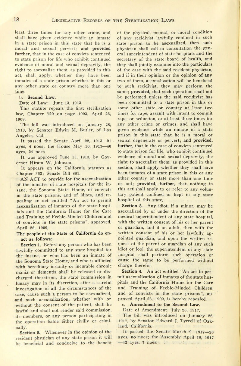 18 Le)gisivativs Re;cords of least three times for any other crime, and shall have given evidence while an inmate in a state prison in this state that he is a moral and sexual pervert; and provided further, that in the case of convicts sentenced to state prison for life who exhibit continued evidence of moral and sexual depravity, the right to asexualize them, as provided in this act, shall apply, whether they have been inmates of a state prison whether in this or any other state or country more than one time, b. Second Law. Date of Law: June 13, 1913. This statute repeals the first sterilization law, Chapter 720 on page 1093, April 26, 1909. The bill was introduced on January 28, 1913, by Senator Edwin M. Butler, of Los Angeles, Cal. It passed the Senate April 22, 1913—21 ayes, 4 noes; the House May 10, 1913—40 ayes, 24 noes. It was approved June 13, 1913, by Gov¬ ernor Hiram W. Johnson. It appears on the California statutes as Chapter 363; Senate Bill 881. AN ACT to provide for the asexualization of the inmates of state hospitals for the in¬ sane, the Sonoma State Home, of convicts in the state prisons, and of idiots, and re¬ pealing an act entitled An act to permit asexualization of inmates of the state hospi¬ tals and the California Home for the Care and Training of Feeble-Minded Children and of convicts in the state prisons, approved, April 26, 1909. The people of the State of California do en¬ act as follows: Section 1. Before any person who has been lawfully committed to any state hospital for the insane, or who has been an inmate of the Sonoma State Home, and who is afflicted with hereditary insanity or incurable chronic mania or dementia shall be released or dis¬ charged therefrom, the state commission ih lunacy may in its discretion, after a careful investigation of all the circumstances of the case, cause such a person to be asexualized, and such asexualization, whether with or without the consent of the patient, shall be lawful and shall not render said commission, its members, or any person participating in the operation liable either civilly or crimi¬ nally. Section 2. Whenever in the opinion of the resident physician of any state prison it will be beneficial and conducive to the benefit th^ Stëriuzation Laws of the physical, mental, or moral condition of any recidivist lawfully confined in such state prison to be asexualized, then such physician shall call in consultation the gen¬ eral superintendent of state hospitals and the secretary of the state board of health, and they shall jointly examine into the particulars of the case with the said resident physician, and if in their opinion or the opinion of any two of them, asexualization will be beneficial to such recidivist, they may perform the same; provided, that such operation shall not be performed unless the said recidivist has been committed to a state prison in this or some other state or country at least two times for rape, assault with intent to commit rape, or seduction, or at least three times for any other crime or crimes, and shall have given evidence while an inmate of a state prison in this state that he is a moral or . sexual degenerate or pervert; and provided, further, that in the case of convicts sentenced to state prison for life, who exhibit continued evidence of moral and sexual depravity, the right to asexualize them, as provided in this section, shall apply whether they shall have been inmates of a state prison in this or any other country or state more than one time or not; provided, further, that nothing in this act shall apply to or refer to any volun¬ tary patient confined or kept in any state hospital of this state. Section 3. Any idiot, if a minor, may be asexualized by or under the direction of the medical superintendent of any state hospital, with the written consent of his or her parent or guardian, and if an adult, then with the written consent of his or her lawfully ap¬ pointed guardian, and upon the written re¬ quest of the parent or guardian of any such idiot or fool, the superintendent of any state hospital shall perform such operation or cause the same to be performed without charge therefor. Section 4. An act entitled An act to per¬ mit asexualization of inmates of the state hos¬ pitals and the California Home for the Care and Training of Feeble-Minded Children, and of convicts in the state prisons, ap¬ proved April 26, 1909, is hereby repealed. c. Amendment to the Second Law. Date of Amendment: July 26, 1917. The bill was introduced on January 26, 1917, by Senator Edward J. Tyrrell of Oak¬ land, California. It passed the Senate March 9, 1917—26 ayes, no noes; the Assembly April 18, 1917 —42 ayes, 7 noes. . .