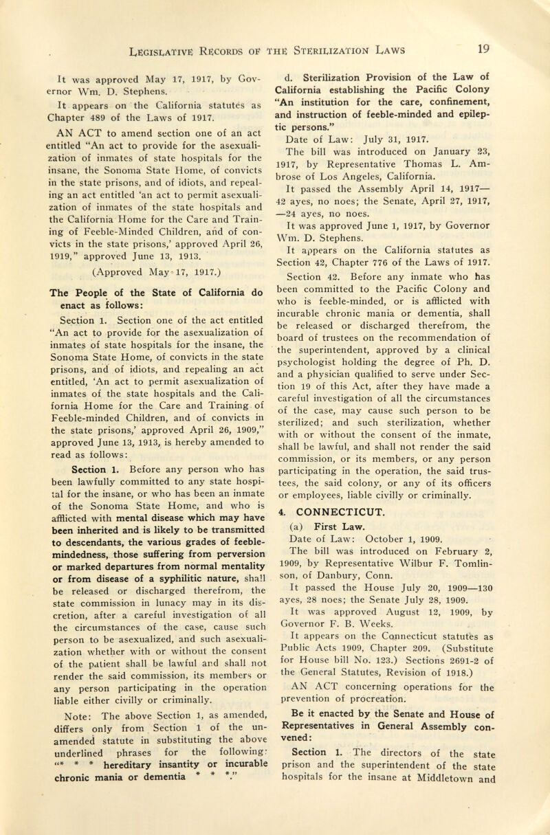 Legislative Records of the Sterilization Laws 19 It was approved May 17, 1917, by Gov¬ ernor Wm. D. Stephens. It appears on the California statutés as Chapter 489 of the Laws of 1917. AN ACT to amend section one of an act entitled An act to provide for the asexuali¬ zation of inmates of state hospitals for the insane, the Sonoma State Home, of convicts in the state prisons, and of idiots, and repeal¬ ing an act entitled 'an act to permit asexuali¬ zation of inmates of the state hospitals and the California Home for the Care and Train¬ ing of Feeble-Minded Children, and of con¬ victs in the state prisons,' approved April 26, 1919, approved June 13, 1913. (Approved May-17, 1917.) The People of the State of California do enact as follows: Section 1, Section one of the act entitled An act to provide for the asexualization of inmates of state hospitals for the insane, the Sonoma State Home, of convicts in the state prisons, and of idiots, and repealing an act entitled, 'An act to permit asexualization of inmates of the state hospitals and the Cali¬ fornia Home for the Care and Training of Feeble-minded Children, and of convicts in the state prisons,' approved April 26, 1909, approved June 13, 1913, is hereby amended to read as follows: Section 1. Before any person who has been lawfully committed to any state hospi¬ tal for the insane, or who has been an inmate of the Sonoma State Home, and who is afflicted with mental disease which may have been inherited and is likely to be transmitted to descendants, the various grades of feeble¬ mindedness, those suffering from perversion or marked departures from normal mentality or from disease of a syphilitic nature, shall be released or discharged therefrom, the state commission in lunacy may in its dis¬ cretion, after a careful investigation of all the circumstances of the case, cause such person to be asexualized, and such asexuali¬ zation whether with or without the consent of the patient shall be lawful and shall not render the said commission, its members or any person participating in the operation liable either civilly or criminally. Note: The above Section 1, as amended, differs only from Section 1 of the un¬ amended statute in substituting the above underlined phrases for the following; * * * hereditary insantity or incurable chronic mania or dementia * * d. Sterilization Provision of the Law of California establishing the Pacific Colony An institution for the care, confinement, and instruction of feeble-minded and epilep¬ tic persons. Date of Law: July 31, 1917. The bill was introduced on January 33, 1917, by Representative Thomas L. Am¬ brose of Los Angeles, California. It passed the Assembly April 14, 1917— 42 ayes, no noes; the Senate, April 27, 1917, —24 ayes, no noes. It was approved June 1, 1917, by Governor VVm. D. Stephens. It appears on the California statutes as Section 42, Chapter 776 of the Laws of 1917. Section 42. Before any inmate who has been committed to the Pacific Colony and who is feeble-minded, or is afflicted with incurable chronic mania or dementia, shall be released or discharged therefrom, the board of trustees on the recommendation of the superintendent, approved by a clinical psychologist holding the degree of Ph, D. and a physician qualified to serve under Sec¬ tion 19 of this Act, after they have made a careful investigation of all the circumstances of the case, may cause such person to be sterilized; and such sterilization, whether with or without the consent of the inmate, shall be lawful, and shall not render the said commission, or its members, or any person participating in the operation, the said trus¬ tees, the said colony, or any of its officers or employees, liable civilly or criminally. 4. CONNECTICUT. (a) First Law. Date of Law: October 1, 1909. The bill was introduced on February 2, 1909, by Representative Wilbur F. Tomlin- son, of Danbury, Conn. It passed the House July 20, 1909—130 ayes, 28 noes; the Senate July 28, 1909. It was approved August 12, 1909, by Governor F. B. Weeks. It appears on the Connecticut statutes as Public Acts 1909, Chapter 209. (Substitute for House bill No. 123.) Sections 2691-2 of the General Statutes, Revision of 1918.) AN ACT concerning operations for the prevention of procreation. Be it enacted by the Senate and House of Representatives in General Assembly con¬ vened : Section 1. The directors of the state prison and the superintendent of the state hospitals for the insane at Middletown and