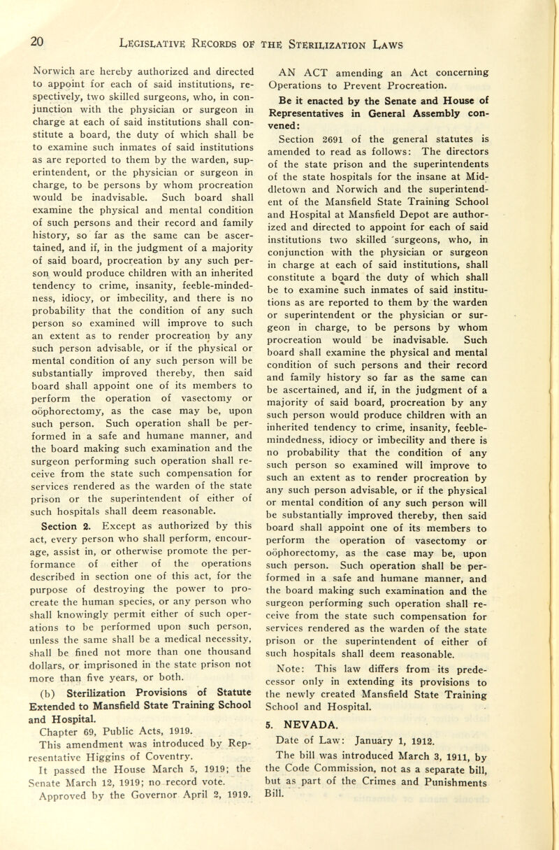 20 IvEGisi^ATivE Records of тнб; Steriuzation Laws Norwich are hereby authorized and directed to appoint for each of said institutions, re¬ spectively, two skilled surgeons, who, in con¬ junction with the physician or surgeon in charge at each of said institutions shall con¬ stitute a board, the duty of which shall be to examine such inmates of said institutions as are reported to them by the warden, sup¬ erintendent, or the physician or surgeon in charge, to be persons by whom procreation would be inadvisable. Such board shall examine the physical and mental condition of such persons and their record and family history, so far as the same can be ascer¬ tained, and if, in the judgment of a majority of said board, procreation by any such per¬ son would produce children with an inherited tendency to crime, insanity, feeble-minded- ness, idiocy, or imbecility, and there is no probability that the condition of any such person so examined will improve to such an extent as to render procreation by any such person advisable, or if the physical or mental condition of any such person will be substantially improved thereby, then said board shall appoint one of its members to perform the operation of vasectomy or oophorectomy, as the case may be, upon such person. Such operation shall be per¬ formed in a safe and humane manner, and the board making such examination and the surgeon performing such operation shall re¬ ceive from the state such compensation for services rendered as the warden of the state prison or the superintendent of either of such hospitals shall deem reasonable. Section 2. Except as authorized by this act, every person who shall perform, encour¬ age, assist in, or otherwise promote the per¬ formance of either of the operations described in section one of this act, for the purpose of destroying the power to pro¬ create the human species, or any person who shall knowingly permit either of such oper¬ ations to be performed upon such person, unless the same shall be a medical necessity, shall be fined not more than one thousand dollars, or imprisoned in the state prison not more than five years, or both. (b) Sterilization Provisions of Statute Extended to Mansfield State Training School and Hospital. Chapter 69, Public Acts, 1919. This amendment was introduced by Rep¬ resentative Higgins of Coventry. It passed the House March 5, 1919; the Senate March 12, 1919; no record vote. Approved by the Governor April 2, 1919. AN ACT amending an Act concerning Operations to Prevent Procreation. Be it enacted by the Senate and House of Representatives in General Assembly con¬ vened : Section 2691 of the general statutes is amended to read as follows: The directors of the state prison and the superintendents of the state hospitals for the insane at Mid- dletown and Norwich and the superintend¬ ent of the Mansfield State Training School and Hospital at Mansfield Depot are author¬ ized and directed to appoint for each of said institutions two skilled 'surgeons, who, in conjunction with the physician or surgeon in charge at each of said institutions, shall constitute a board the duty of which shall be to examine such inmates of said institu¬ tions as are reported to them by the warden or superintendent or the physician or sur¬ geon in charge, to be persons by whom procreation would be inadvisable. Such board shall examine the physical and mental condition of such persons and their record and family history so far as the same can be ascertained, and if, in the judgment of a majority of said board, procreation by any such person would produce children with an inherited tendency to crime, insanity, feeble¬ mindedness, idiocy or imbecility and there is no probability that the condition of any such person so examined will improve to such an extent as to render procreation by any such person advisable, or if the physical or mental condition of any such person will be substantially improved thereby, then said board shall appoint one of its members to perform the operation of vasectomy or oophorectomy, as the case may be, upon such person. Such operation shall be per¬ formed in a safe and humane manner, and the board making such examination and the surgeon performing such operation shall re¬ ceive from the state such compensation for services rendered as the warden of the state prison or the superintendent of either of such hospitals shall deem reasonable. Note: This law differs from its prede¬ cessor only in extending its provisions to the newly created Mansfield State Training School and Hospital. 5. NEVADA. Date of Law: January 1, 1912. The bill was introduced March 3, 1911, by the Code Commission, not as a separate bill, but as part of the Crimes and Punishments Bill.