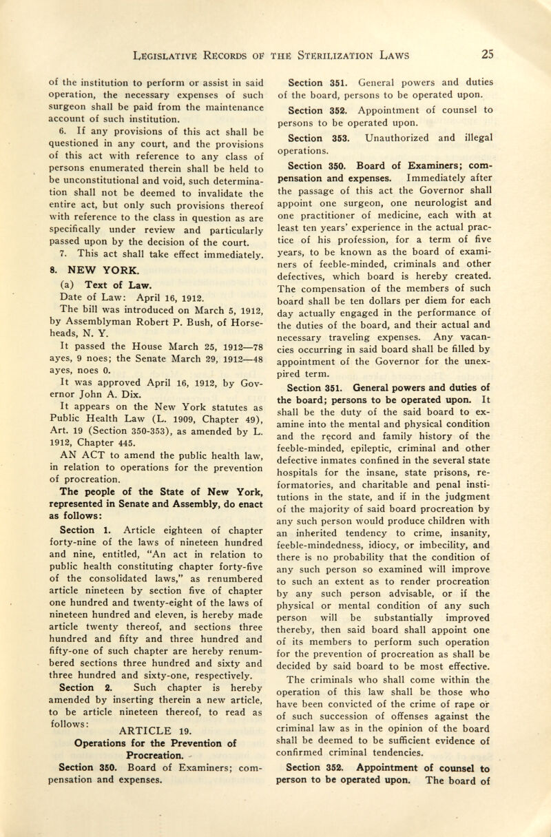 Legisi<ativë Records of the Sterilization Laws 25 of the institution to perform or assist in said operation, the necessary expenses of such surgeon shall be paid from the maintenance account of such institution. 6. If any provisions of this act shall be questioned in any court, and the provisions of this act vi^ith reference to any class of persons enumerated therein shall be held to be unconstitutional and void, such determina¬ tion shall not be deemed to invalidate the entire act, but only such provisions thereof with reference to the class in question as are specifically under review and particularly passed upon by the decision of the court. 7. This act shall take efïect immediately. 8. NEW YORK. (a) Text of Law. Date of Law: April 16, 1912. The bill was introduced on March 5, 1912, by Assemblyman Robert P. Bush, of Horse- heads, N. Y. It passed the House March 25, 1912—78 ayes, 9 noes; the Senate March 29, 1912—48 ayes, noes 0. It was approved April 16, 1912, by Gov¬ ernor John A. Dix. It appears on the New York statutes as Public Health Law (L. 1909, Chapter 49), Art. 19 (Section 350-353), as amended by L. 1912, Chapter 445. AN ACT to amend the public health law, in relation to operations for the prevention of procreation. The people of the State of New York, represented in Senate and Assembly, do enact as follows: Section 1. Article eighteen of chapter forty-nine of the laws of nineteen hundred and nine, entitled, An act in relation to public health constituting chapter forty-five of the consolidated laws, as renumbered article nineteen by section five of chapter one hundred and twenty-eight of the laws of nineteen hundred and eleven, is hereby inade article twenty thereof, and sections three hundred and fifty and three hundred and fifty-one of such chapter are hereby renum¬ bered sections three hundred and sixty and three hundred and sixty-one, respectively. Section 2. Such chapter is hereby amended by inserting therein a new article, to be article nineteen thereof, to read as follows: ARTICLE 19. Operations for the Prevention of Procreation. Section 350. Board of Examiners; com¬ pensation and expenses. Section 351. General powers and duties of the board, persons to be operated upon. Section 352. Appointment of counsel to persons to be operated upon. Section 353. Unauthorized and illegal operations. Section 350. Board of Examiners; com¬ pensation and expenses. Immediately after the passage of this act the Governor shall appoint one surgeon, one neurologist and one practitioner of medicine, each with at least ten years' experience in the actual prac¬ tice of his profession, for a term of five years, to be known as the board of exami¬ ners of feeble-minded, criminals and other defectives, which board is hereby created. The compensation of the members of such board shall be ten dollars per diem for each day actually engaged in the performance of the duties of the board, and their actual and necessary traveling expenses. Any vacan¬ cies occurring in said board shall be filled by appointment of the Governor for the unex¬ pired term. Section 351. General powers and duties of the board; persons to be operated upon. It shall be the duty of the said board to ex¬ amine into the mental and physical condition and the record and family history of the feeble-minded, epileptic, criminal and other defective inmates confined in the several state hospitals for the insane, state prisons, re¬ formatories, and charitable and penal insti¬ tutions in the state, and if in the judgment of the majority of said board procreation by any such person would produce children with an inherited tendency to crime, insanity, feeble-mindedness, idiocy, or imbecility, and there is no probability that the condition of any such person so examined will improve to such an extent as to render procreation by any such person advisable, or if the physical or mental condition of any such person will be substantially improved thereby, then said board shall appoint one of its members to perform such operation for the prevention of procreation as shall be decided by said board to be most eflfective. The criminals who shall come within the operation of this law shall be those who have been convicted of the crime of rape or of such succession of offenses against the criminal law as in the opinion of the board shall be deemed to be sufficient evidence of confirmed criminal tendencies. Section 352. Appointment of counsel to person to be operated upon. The board of