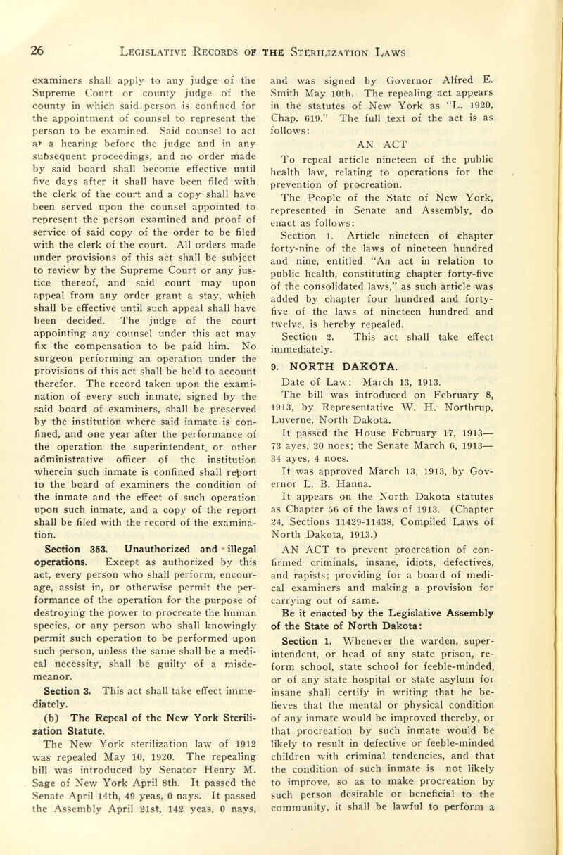 26 LëgisIvATive: Records op the Sterilization Laws examiners shall apply to any judge of the Supreme Court or county judge of the county in which said person is confined for the appointment of counsel to represent the person to be examined. Said counsel to act a* a hearing before the judge and in any subsequent proceedings, and no order made by said board shall become effective until five days after it shall have been filed with the clerk of the court and a copy shall have been served upon the counsel appointed to represent the person examined and proof of service of said copy of the order to be filed with the clerk of the court. All orders made under provisions of this act shall be subject to review by the Supreme Court or any jus¬ tice thereof, and said court may upon appeal from any order grant a stay, which shall be effective until such appeal shall have been decided. The judge of the court appointing any counsel under this act may fix the compensation to be paid him. No surgeon performing an operation under the provisions of this act shall be held to account therefor. The record taken upon the exami¬ nation of every such inmate, signed by the said board of examiners, shall be preserved by the institution where said inmate is con¬ fined, and one year after the performance of thé operation the superintendent, or other administrative officer of the institution wherein such inmate is confined shall report to the board of examiners the condition of the inmate and the effect of such operation upon such inmate, and a copy of the report shall be filed with the record of the examina¬ tion. Section 353. Unauthorized and  illegal operations. Except as authorized by this act, every person who shall perform, encour¬ age, assist in, or otherwise permit the per¬ formance of the operation for the purpose of destroying the power to procreate the human species, or any person who shall knowingly permit such operation to be performed upon such person, unless the same shall be a medi¬ cal necessity, shall be guilty of a misde¬ meanor. Section 3. This act shall take effect imme¬ diately. (b) The Repeal of the New York Sterili¬ zation Statute. The New York sterilization law of 1912 was repealed May 10, 1920. The repealing bill was introduced by Senator Henry M. Sage of New York April 8th. It passed the Senate April 14th, 49 yeas, 0 nays. It passed the Assembly April 21st, 142 yeas, 0 nays, and was signed by Governor Alfred E. Smith May 10th. The repealing act appears in the statutes of New York as L. 1920, Chap. 619. The full text of the act is as follows: AN ACT To repeal article nineteen of the public health law, relating to operations for the prevention of procreation. The People of the State of New York, represented in Senate and Assembly, do enact as follows: Section 1. Article nineteen of chapter forty-nine of the laws of nineteen hundred and nine, entitled An act in relation to public health, constituting chapter forty-five of the consolidated laws, as such article was added by chapter four hundred and forty- five of the laws of nineteen hundred and twelve, is hereby repealed. Section 2. This act shall take effect immediately. 9. NORTH DAKOTA. Date of Law: March 13, 1913. The bill was introduced on February 8, 1913, by Representative W. H. Northrup, Luverne, North Dakota. It passed the House February 17, 1913— 73 ayes, 20 noes; the Senate March 6, 1913— 34 ayes, 4 noes. It was approved March 13, 1913, by Gov¬ ernor L. B. Hanna. It appears on the North Dakota statutes as Chapter 56 of the laws of 1913. (Chapter 24, Sections 11429-11438, Compiled Laws of North Dakota, 1913.) AN ACT to prevent procreation of con¬ firmed criminals, insane, idiots, defectives, and rapists; providing for a board of medi¬ cal examiners and making a provision for carrying out of same. Be it enacted by the Legislative Assembly of the State of North Dakota: Section 1, Whenever the warden, super¬ intendent, or head of any state prison, re¬ form school, state school for feeble-minded, or of any state hospital or state asylum for insane shall certify in writing that he be¬ lieves that the mental or physical condition of any inmate would be improved thereby, or that procreation by such inmate would be likely to result in defective or feeble-minded children with criminal tendencies, and that the condition of such inmate is not likely to improve, so as to make procreation by such person desirable or beneficial to the community, it shall be lawful to perform a