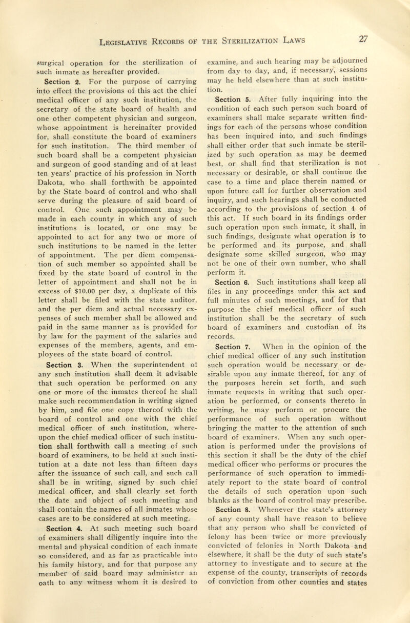 Legislative: Records of the: Sterii^ization Laws 27 surgical operation for the sterilization of such inmate as hereafter provided. Section 2. For the purpose of carrying into effect the provisions of this act the chief medical officer of any such institution, the secretary of the state board of health and one other competent physician and surgeon, whose appointment is hereinafter provided for, shall constitute the board of examiners for such institution. The third member of such board shall be a competent physician and surgeon of good standing and of at least ten years' practice of his profession in North Dakota, who shall forthwith be appointed by the State board of control and who shall serve during the pleasure of said board of control. One such appointment may be made in each county in which any of such institutions is located, or one may be appointed to act for any two or more of such institutions to be named in the letter of appointment. The per diem compensa¬ tion of such member so appointed shall be fixed by the state board of control in the letter of appointment and shall not be in excess of $10.00 per day, a duplicate of this letter shall be filed with the state auditor, and the per diem and actual necessary ex¬ penses of such member shall be allowed and paid in the same manner as is provided for by law for the payment of the salaries and expenses of the members, agents, and em¬ ployees of the state board of control. Section 3. When the superintendent oi any such institution shall deem it advisable that such operation be performed on any one or more of the inmates thereof he shall make such recommendation in writing signed by him, and file one copy thereof with the board of control and one with the chief medical officer of such institution, where¬ upon the chief medical officer of such institu¬ tion shall forthwith call a meeting of such board of examiners, to be held at such insti¬ tution at a date not less than fifteen days after the issuance of such call, and such call shall be in writing, signed by such chief medical officer, and shall clearly set forth the date and object of such meeting and shall contain the names of all inmates whose cases are to be considered at such meeting. Section 4. At such meeting such board of examiners shall diligently inquire into the mental and physical condition of each inmate so considered, and as far as practicable into his family history, and for that purpose any member of said board may administer an oath to any witness whom it is desired to examine, and such hearing may be adjourned from day to day, and, if necessary, sessions may he held elsewhere than at such institu¬ tion. Section 5. After fully inquiring into the condition of each such person such board of examiners shall make separate written find¬ ings for each of the persons whose condition has been inquired into, and such findings shall either order that such inmate be steril¬ ized by such operation as may be deemed best, or shall find that sterilization is not necessary or desirable, or shall continue the case to a time and place therein named or upon future call for further observation and inquiry, and such hearings shall be conducted according to the .provisions of section 4 of this act. If such board in its findings order such operation upon such inmate, it shall, in such findings, designate what operation is to be performed and its purpose, and shall designate some skilled surgeon, who may not be one of their own number, who shall perform it. Section 6. Such institutions shall keep all files in any proceedings under this act and full minutes of such meetings, and for that purpose the chief medical officer of such institution shall be the secretary of such board of examiners and custodian of its records. Section 7. When in the opinion of the chief medical officer of any such institution such operation would be necessary or de¬ sirable upon any inmate thereof, for any of the purposes herein set forth, and such inmate requests in writing that such oper¬ ation be performed, or consents thereto in writing, he may perform or procure the performance of such operation without bringing the matter to the attention of such board of examiners. When any such oper¬ ation is performed under the provisions of this section it shall be the duty of the chief medical officer who performs or procures the performance of such operation to immedi¬ ately report to the state board of control the details of such operation upon such blanks as the board of control may prescribe. Section 8. Whenever the state's attorney of any county shall have reason to believe that any person who shall be convicted of felony has been twice or more previously convicted of felonies in North Dakota and elsewhere, it shall be the duty of such state's attorney to investigate and to secure at the expense of the county, transcripts of records of conviction from other counties and states