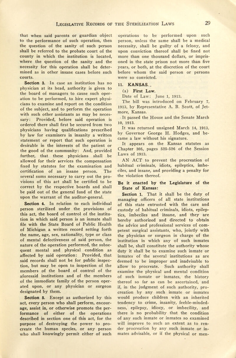 IvEGisivATivi: Records oí the Sterilization Laws 29 that when said parents or guardian object to the performance of such operation, then the question of the sanity of such person shall be referred to the probate court of the county in which the institution is located, where the question of the sanity and the necessity for this operation shall be deter¬ mined as in other insane cases before such courts. Section 3. In case an institution has no physician at its head, authority is given to the board of managers to cause such oper¬ ation to be performed, to hire expert physi¬ cians to examine and report on the condition of the subject, and to perform the operation with such other assistants as may be neces¬ sary: Provided, before said operation is ordered there shall first be secured from two physicians having qualifications prescribed by law for examiners in insanity a written statement or report that such operation is desirable in the interests of the patient or the good of the community: And, provided further, that these physicians shall be allowed for their services the compensation fixed by statutes for the examination and certification of an insane person. The several sums necessary to carry out the pro¬ visions of this act shall be certified to be correct by the respective boards and shall be paid out of the general fund of the state upon the warrant of the auditor-general. Section 4. In relation to each individual person sterilized under the provisions of this act, the board of control of the institu¬ tion in which said person is an inmate shall file with the State Board of Public Health of Michigan a written record setting forth the name, age, sex, nationality, type or class of mental defectiveness of said person, the nature of the operation performed, the subse¬ quent mental and physical condition as afifected by said operation: Provided, that said records shall not be for public inspec¬ tion, but may be open to inspection of the members pf the board of control of the aforesaid institutions and of the members of the immediate family of the person oper¬ ated upon, or any physician or surgeon designated by them. Section 5. Except as authorized by this act, every person who shall perform, encour¬ age, assist in, or otherwise promote the per¬ formance of either of the operations described in section one of this act, for the purpose of destroying the power to pro¬ create the human species, or any person who shall knowingly permit either of such operations to be performed upon such person, unless the same shall be a medical necessity, shall be guilty of a felony, and upon conviction thereof shall be fined not more than one thousand dollars, or impris¬ oned in the state prison not more than five years, or both, at the discretion of the court before whom the said person or persons were so convicted. 11. KANSAS. _ (a) First Law. Date of Law: June 1, 1913. The bill was introduced on February 7, 1913, by Representative A. B. Scott, of Jet- more, Kansas. - It passed the House and the Senate March 10, 1913. It was returned unsigned March 14, 1913, by Governor George H. Hodges, and be¬ came a law without his signature. It appears on the Kansas statutes as Chapter 305, pages 525-526 of the Session Laws of 1913. AN ACT to prevent the procreation of habitual criminals, idiots, epileptics, imbe¬ ciles, and insane, and providing a penalty for the violation thereof. Be it enacted by the Legislature of the State of Kansas: Section 1. That it shall be the duty of managing officers of all state institutions of this state entrusted with the care and custody of habitual criminals, idiots, epilep¬ tics, imbeciles and iñsane, and they are hereby authorized and directed to obtain the advice and professional services of com¬ petent surgical assistants, who, jointly with the physician or surgeon in charge of the institution in which any of such inmates shall be, shall constitute the authority whose duty it shall be to examine such inmate or inmates of the several institutions as are deemed to be improper and inadvisable to allow to procreate. Such authority shall examine the physical and mental condition of such inmate or inmates, the history thereof so far as can be ascertained, and if, in the judgment of such authority, pro¬ creation by any such inmate or inmates would produce children with an inherited tendency to crime, insanity, feeble-minded- ness, epilepsy, idiocy, or imbecility, and there is no probability that the condition of any such inmate or inmates so examined will improve to such an extent as to ren¬ der procreation by any such inmate or in¬ mates advisable, or if the physical or men-