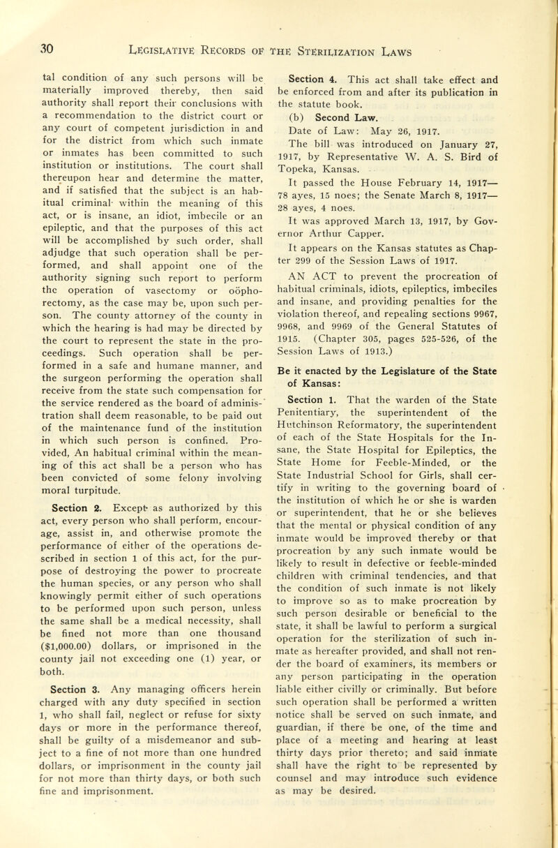 30 LEGISI^ATIVË Records OF THE STERIIvIZATION LAWS tal condition of any such persons will be materially improved thereby, then said authority shall report their conclusions with a recommendation to the district court or any court of competent jurisdiction in and for the district from which such inmate or inmates has been committed to such institution or institutions. The court shall thereupon hear and determine the matter, and if satisfied that the subject is an hab¬ itual criminal- within the meaning of this act, or is insane, an idiot, imbecile or an epileptic, and that the purposes of this act will be accomplished by such order, shall adjudge that such operation shall be per¬ formed, and shall appoint one of the authority signing such report to perform the operation of vasectomy or oopho¬ rectomy, as the case may be, upon such per¬ son. The county attorney of the county in which the hearing is had may be directed by the court to represent the state in the pro¬ ceedings. Such operation shall be per¬ formed in a safe and humane manner, and the surgeon performing the operation shall receive from the state such compensation for the service rendered as the board of adminis¬ tration shall deem reasonable, to be paid out of the maintenance fund of the institution in which such person is confined. Pro¬ vided, An habitual criminal within the mean¬ ing of this act shall be a person who has been convicted of some felony involving moral turpitude. Section 2. Except- as authorized by this act, every person who shall perform, encour¬ age, assist in, and otherwise promote the performance of either of the operations de¬ scribed in section 1 of this act, for the pur¬ pose of destroying the power to procreate the human species, or any person who shall knowingly permit either of such operations to be performed upon such person, unless the same shall be a medical necessity, shall be fined not more than one thousand ($1,000.00) dollars, or imprisoned in the county jail not exceeding one (1) year, or both. Section 3. Any managing officers herein charged with any duty specified in section 1, who shall fail, neglect or refuse for sixty days or more in the performance thereof, shall be guilty of a misdemeanor and sub¬ ject to a fine of not more than one hundred dollars, or imprisonment in the county jail for not more than thirty days, or both such fine and imprisonment. Section 4. This act shall take eflfect and be enforced from and after its publication in the statute book. (b) Second Law. Date of Law: May 26, 1917. The bill was introduced on January 27, 1917, by Representative W. A. S. Bird of Topeka, Kansas. It passed the House February 14, 1917— 78 ayes, 15 noes; the Senate March 8, 1917— 28 ayes, 4 noes. It was approved March 13, 1917, by Gov¬ ernor Arthur Capper. It appears on the Kansas statutes as Chap¬ ter 299 of the Session Laws of 1917. AN ACT to prevent the procreation of habitual criminals, idiots, epileptics, imbeciles and insane, and providing penalties for the violation thereof, and repealing sections 9967, 9968, and 9969 of the General Statutes of 1915. (Chapter 305, pages 525-526, of the Session Laws of 1913.) Be it enacted by the Legislature of the State of Kansas: Section 1. That the warden of the State Penitentiary, the superintendent of the Hutchinson Reformatory, the superintendent of each of the State Hospitals for the In¬ sane, the State Hospital for Epileptics, the State Home for Feeble-Minded, or the State Industrial School for Girls, shall cer¬ tify in writing to the governing board of the institution of which he or she is warden or superintendent, that he or she believes that the mental or physical condition of any inmate would be improved thereby or that procreation by any such inmate would be likely to result in defective or feeble-minded children with criminal tendencies, and that the condition of such inmate is not likely to improve so as to make procreation by such person desirable or beneficial to the state, it shall be lawful to perform a surgical operation for the sterilization of such in¬ mate as hereafter provided, and shall not ren¬ der the board of examiners, its members or any person participating in the operation liable either civilly or criminally. But before such operation shall be performed a written notice shall be served on such inmate, and guardian, if there be one, of the time and place of a meeting and hearing at least thirty days prior thereto; and said inmate shall have the right to be represented by counsel and may introduce such evidence as may be desired.