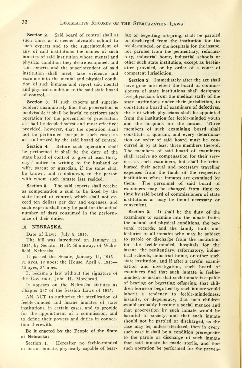 32 Legisi^ative: Records of the Sterii^ization Laws Section 2. Said board of control shall at such times as it deems advisable submit to such experts and to the superintendent of any of said institutions the names of such inmates of said institution whose mental and physical condition they desire examined, and said experts and the superintendent of said institution shall meet, take evidence and examine into the mental and physical condi¬ tion of such inmates and report said mental and physical condition to the said state board of control. Section 3. If such experts and superin¬ tendent unanimously find that procreation is inadvisable it shall be lawful to perform such operation for the prevention of procreation as shall be decided safest and most effective; provided, however, -that the operation shall not be performed except in such cases as are authorized by the said board of control. Section 4. Before such operation shall be performed it shall be the duty of the state board of control to give at least thirty days' notice in writing to the husband or wife, parent or guardian, if the same shall be known, and if unknown, to the person with whom such inmate last resided. Section 5. The said experts shall receive as compensation a sum to be fixed by the state board of control, which shall not ex¬ ceed ten dollars per day and expenses, and such experts shall only be paid for the actual number of days consumed in the perform¬ ance of their duties. 13. NEBRASKA. Date of Law: July 8, 1915. The bill was introduced on January 11, 1915, by Senator H. P. Shumway, of Wake¬ field, Nebraska. It passed the Senate, January 11, 1915— 21 ayes, 12 noes; the House, April 8, 1915— 52 ayes, 35 noes. It became a law without the signature of the Governor, John H. Morehead. It appears on the Nebraska statutes as Chapter 237 of the Session Laws of 1915. AN ACT to authorize the sterilization of feeble-minded and insane inmates of state institutions, in certain cases, and to provide for the appointment of a commission, and to define their powers and duties in connec¬ tion therewith. Be it enacted by the People of the State of Nebraska: Section 1. Hereafter no feeble-minded or insane inmate, physically capable of bear¬ ing or begetting offspring, shall be paroled or discharged from the institution for the feeble-minded, or the hospitals for the insane, nor paroled from the penitentiary, reforma¬ tory, industrial home, industrial schools or other such state institution, except as herein¬ after provided, or by order of a court of competent jurisdiction. Section 2. Immediately after the act shall have gone into effect the board of commis¬ sioners of state institutions shall designate five physicians from the medical staffs of the state institutions under their jurisdiction, to constitute a board of examiners of defectives, three of which physicians shall be appointed from the institution for feeble-minded youth and the hospitals for the insane. Three members of such examining board shall constitute a quorum, and every determina¬ tion or order of said board must be con¬ curred in by at least three members thereof. The members of said board of examiners shall receive no compensation for their serv¬ ices as such examiners, but shall be reim¬ bursed their actual and necessary traveling expenses from the funds of the respective institutions whose inmates are examined by them. The personnel of said board of examiners may be changed from time to time by said board of commissioners of state institutions as may be found necessary or convenient. Section 3. It shall be the duty of the examiners to examine into the innate traits, the mental and physical conditions, the per¬ sonal records, and the family traits and histories of all inmates who may be subject to parole or discharge from the institution for the feeble-minded, hospitals for the insane, the penitentiary, reformatory, indus¬ trial schools, industrial home, or other such state institution, and if after a careful exami¬ nation and investigation, such board of examiners find that such inmate is feeble¬ minded, or insane, that such inmate is capable of bearing or begetting offspring, that chil¬ dren borne or begotten by such inmate would inherit a tendency to feeble-mindedness, insanity, or degeneracy, that such children *vould probably become a social menace and that procreation by such inmate would be harmful to society, and that such inmate should not be paroled or discharged, as the case may be, unless sterilized, then in every such case it shall be a condition prerequisite to the parole or discharge of such inmate that said inmate be made sterile, and that such operation be performed for the preven--